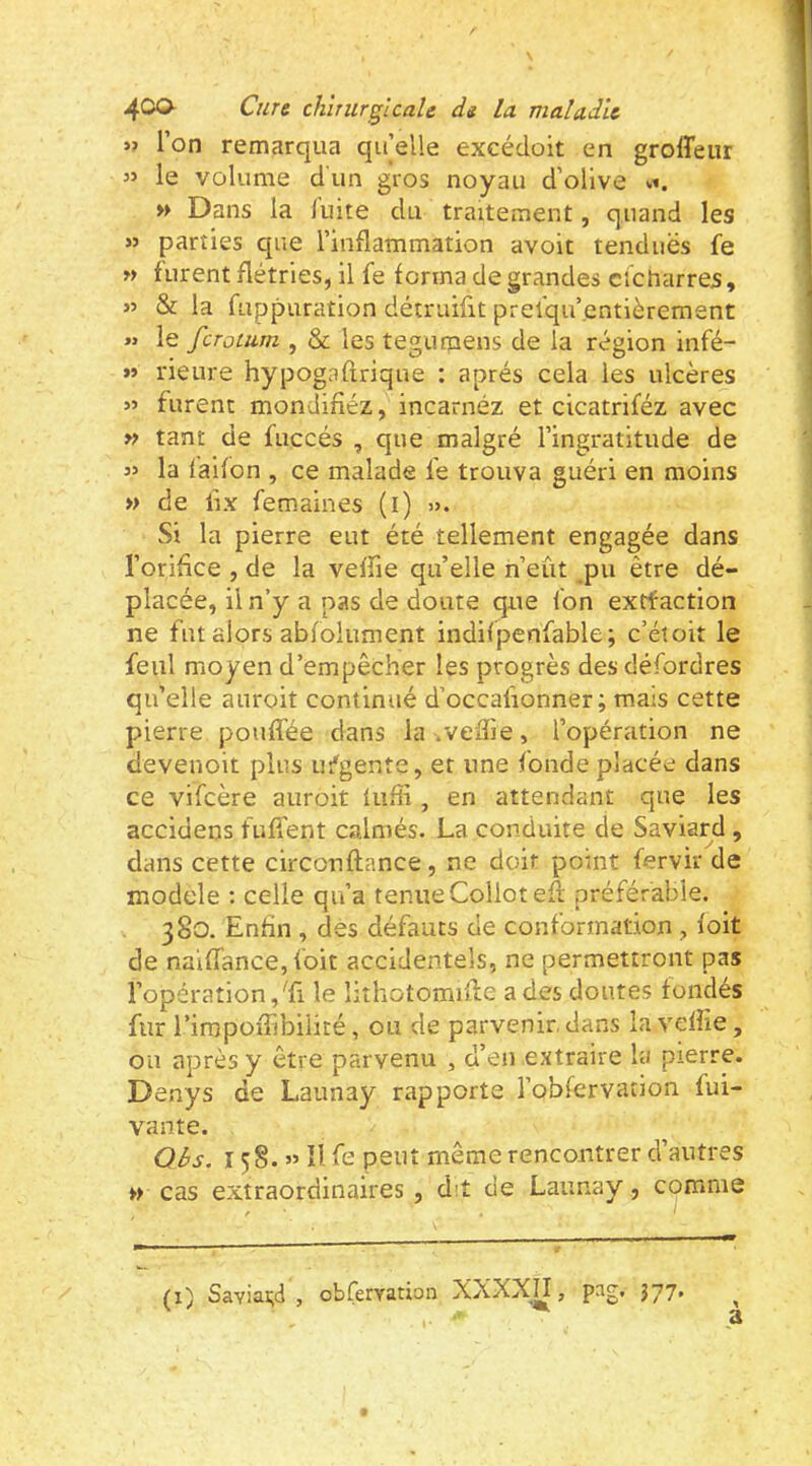 » l’on remarqua qifelle excédoit en groffeur « le volume dun gros noyau d’olive «t. » Dans la luite du traitement, quand les « parties que l’inflammation avoit tenduës fe w furent flétries, il fe forma de grandes cicharres, » & la fuppuration détruifit prefqu’.entièrement « le fcrotum , & les tegumens de la région infé- »» rieure hypogafirique : après cela les ulcères furent mondifîéz, incarnez et cicatriféz avec » tant de fuccés , que malgré l’ingratitude de 3» la (aifon , ce malade fe trouva guéri en moins » de fix femaines (i) ». Si la pierre eut été tellement engagée dans l’orifice , de la veffie qu’elle n’eût pu être dé- placée, il n’y a pas de doute que fon extfaction ne fut alors abfolument indifpenfable; c’étoit le feiil moyen d’empêcher les progrès des défordres qu’elle auroit continué d’occafionner ; mais cette pierre pouffée dans la .veffie, l’opération ne devenoit plus lu^gente, et une fonde placée dans ce vifcère auroit lufii, en attendant que les accidens fuffent calmés. La conduite de Saviard , dans cette circonftance, ne doit point fervir de modelé : celle qu’a tenue Collotefl préférable. 380. Enfin , dès défauts de conformation , foit de naiffance,foit accidentels, ne permettront pas l’opération,Tl le lithotomiffie a des doutes fondés fur rimpoffibilité, ou de parvenir, dans la veffie, ou après y être parvenu , d’en extraire la pierre. Denys de Launay rapporte l’obfervation fui- vante. QBs. 158.” îl fe peut même rencontrer d’autres » cas extraordinaires, dit de Launay, comme (I) Saviai;d , obCeryation XXXXH, pag. 377.