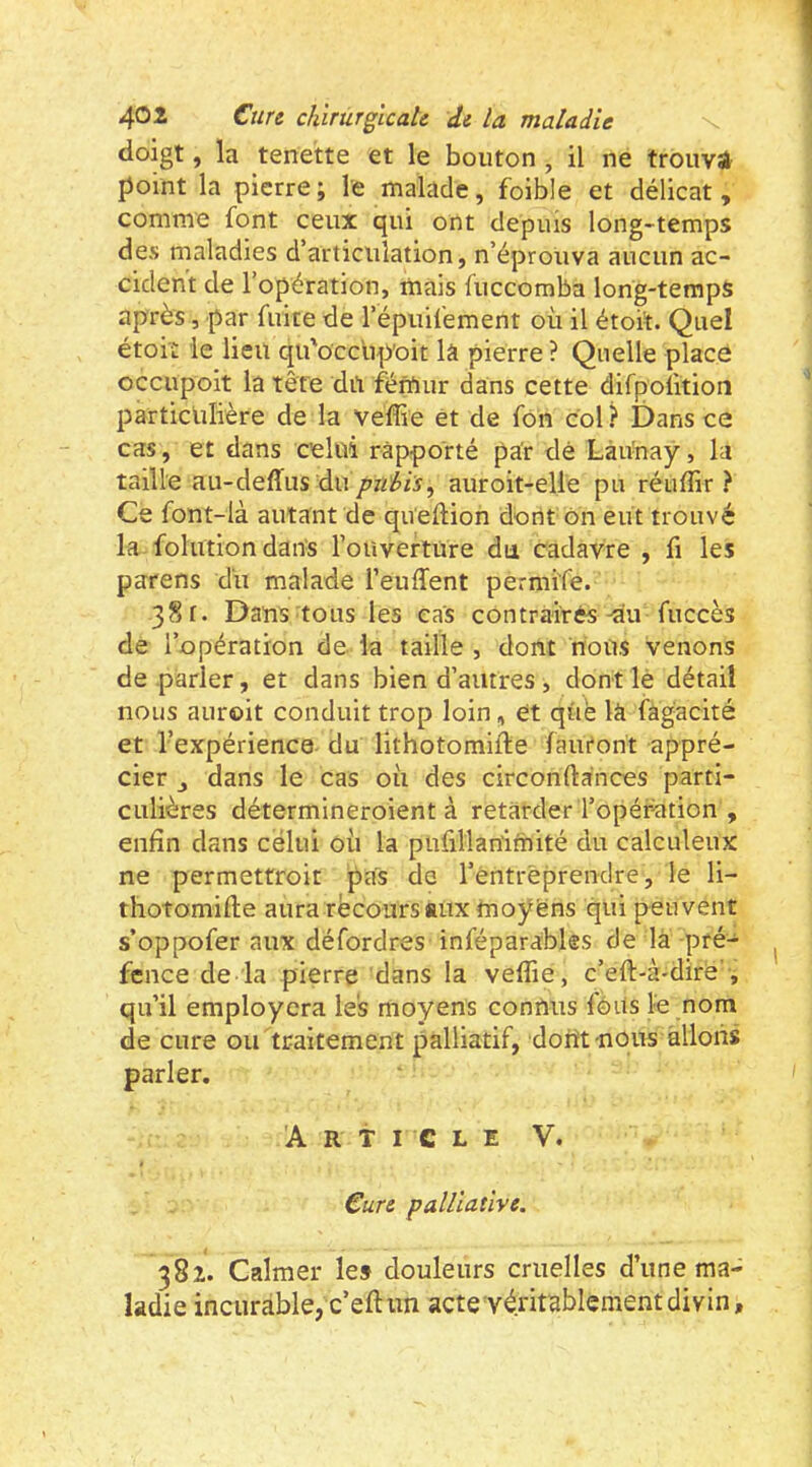 doigt, la tenette et le bouton , il ne trouvé point la pierre; le malade, foible et délicat, comme font ceux qui ont depuis long-temps des maladies d’articulation, n’éprouva aucun ac- cident de l’opération, mais fuccomba long-temps après, par fuite de l’épuifement où il étoi’t. Quel étoit le lieu qu'occ'up’oit là pierre ? Quelle placé occupoit la tête dn fémur dans cette difpofition particlilière de la veffie et de fon col ? Dans ce cas, et dans celui rapporté par dé Làu'nay, la taille au-deffus duauroit-elle pu réuflir ? Ce font-là autant de queftion dorit on eut trouvé la folution dans l’ouverture du cadavre , fi les parens du malade l’euffent permife. 381. Dans tous les cas contraires du fuccès de l’opération de la taille , dont nous venons de parler, et dans bien d’autres , dont lè détail nous auroit conduit trop loin, et qüé la fàgacité et l’expérience du lithotomifte fauront appré- cier J dans le cas où des circonftances parti- culières détermineroient à retarder l’opérdtion , enfin dans celui où la pufillan'imité du calculeux ne permetfroit pas de l’entrèprendre, le li- thotomifle aura récoursaiix moyens qui peuvent s’oppofer aux défordres inféparables de là pré- fence de la pierre dans la veffie, c’eft-à-diré’, qu’il employcra les moyens connus fôits le nom de cure oirtraitement palliatif, doiît nous allons parler. Article V. Cure palliative. 382. Calmer le» douleurs cruelles d’une ma- ladie incurable, c’eft un acte véritablement divin.