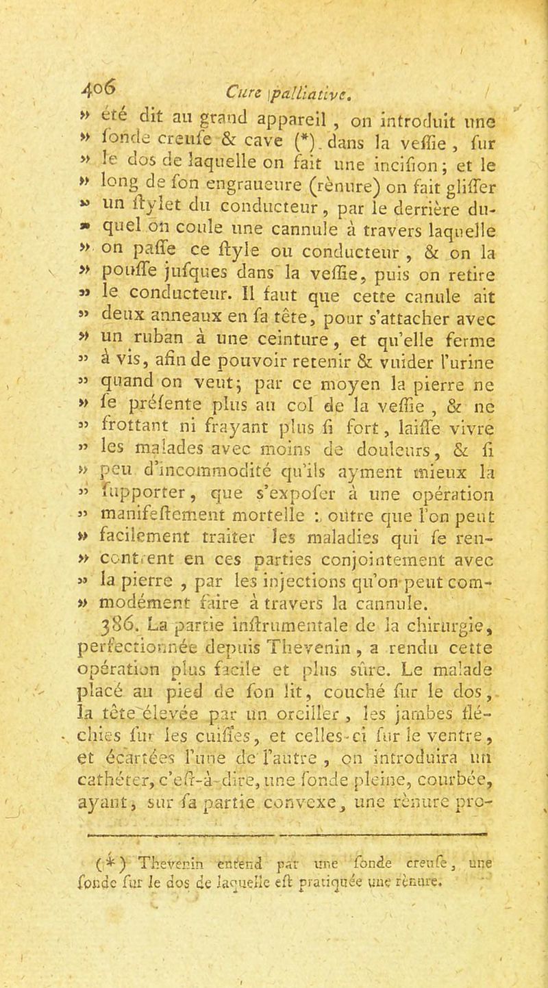 >> été dit au grand appareil , on introduit une » fonde creufe & cave (*). dans la vefîie , fur » le dos de laquelle on fait une incifion ; et le » long de fon engraueure (rènnre) on fait gliffer » un Ilyiet du conducteur, par le derrière du- a» quel on coule une cannule à travers laquelle » on pafle ce ftyle ou conducteur , & on la » pouffe jufques dans la veffie, puis on retire s> le conducteur. 11 faut que cette canule ait »> deux anneaux en fa tête, pour s’attacher avec » un ruban a une ceinture, et qu’elle ferme ” à vis, afin de pouvoir retenir & vuider l’urine ” quand on veutj par ce moyen la pierre ne » fe préfente plus au col de la veffie , & ne « frottant ni frayant plus fi fort, laiffe vivre ” les malades avec moins de douleurs, & fi » peu d’incommodité qu'ils ayment mieux la ” rapporter, que s’expofer à une opération « manifsflement mortelle outre que l’on peut »> facilement traiter les maladies qui fe ren- >y contrent en ces parties conjointement avec 5* la pierre , par les injections qu’on-peut com- » modément faire à travers la cannule. 386. La partie inffrumenîale de la chirurgie, perfectionnée depuis Thevenin , a rendu cette opération plus facile et plus sûre. Le malade placé au pied de fon lit, couché fur le dos, la tête élevée par un oreiller , les jambes flé- chies fu» les CLîifïes, et celles-ci furie ventre, et écartées l’une de l’autre , on introduira un cathéter, c’eff-à dire, une fonde [deine, courbée, ayant, sur fa partie convexe, une renure pro- (*) Theverin ent*end pst ur.e fonde crenfe, une fonde fur le dos de ianuelle eft pratiquée une rènure.