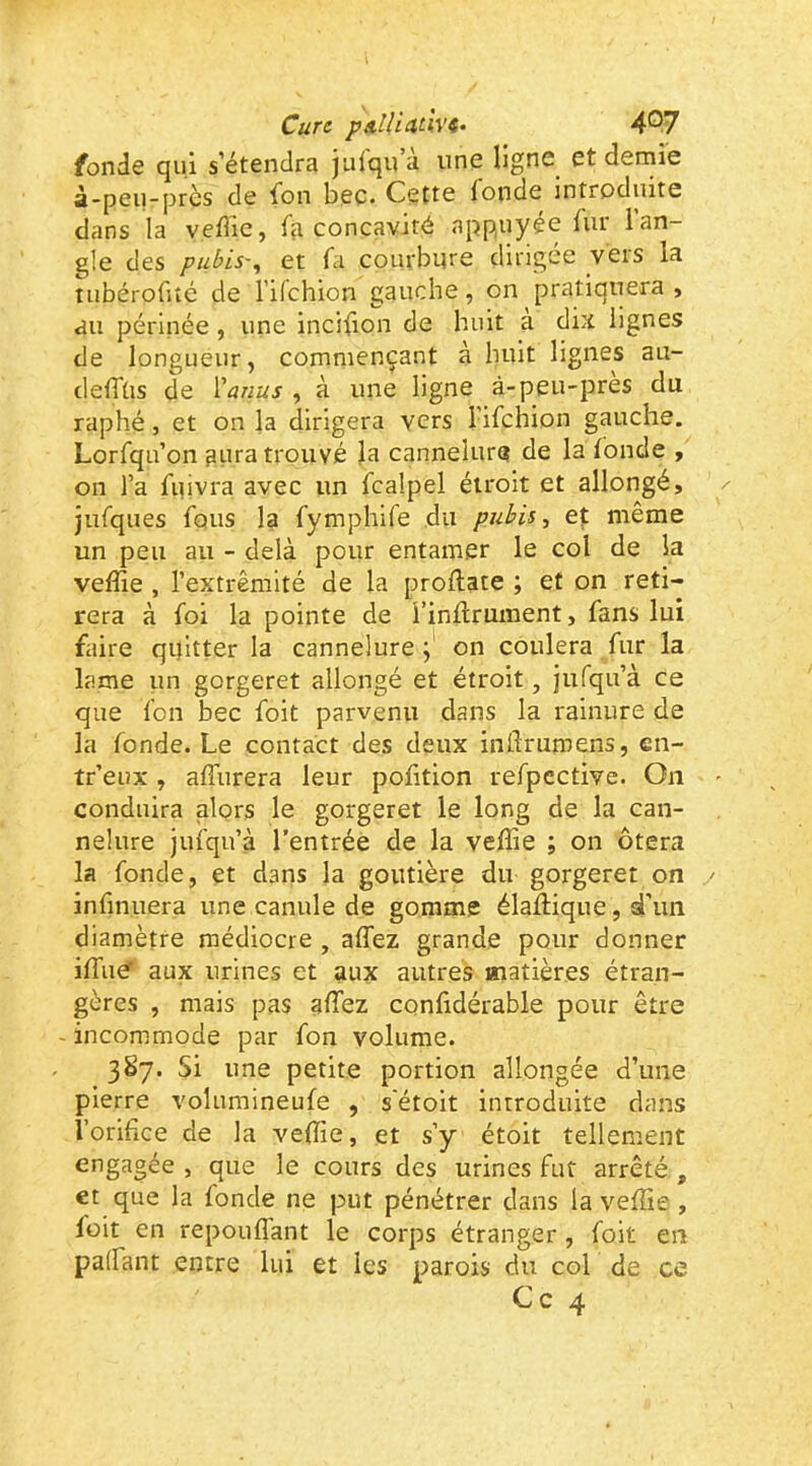 fonde qui s’étendra julqu a une ligne et demie à-peu-près de fon bec. Cette fonde introduite dans la vedie, fçi concavité appuyée fur 1 an- gle des pubis'^ et fa courbure dirigée vers la tubérofiîé de l’ilchion gauche, on pratiquera , au périnée, une incilion de huit a dix lignes de longueur, commençant à huit lignes au- deffüs de Vanus , à une ligne à-peu-près du raphé J et on la dirigera vers l’ifchion gauche. Lorfqu’on aura trouvé la cannelure de la fonde , on l’a fiiivra avec un fcalpel étroit et allongé, jufques fous la fymphife du pubis, et même un peu au - delà pour entamer le col de la veffie , rextrêmité de la proflate ; et on reti- rera à foi la pointe de i’inflrument, fans lui faire quitter la cannelure on coulera fur la lame un gorgeret allongé et étroit, iufqu’à ce que fon bec foit parvenu dans la rainure de la fonde. Le contact des deux inflrumens, en- treux , affurera leur polition refpective. On conduira alors le gorgeret le long de la can- nelure jufqu’à l’entrée de la veffie ; on ôtera la fonde, et dans la goutière du gorgeret on infinuera une canule de gomme élaftique, d’un diamètre médiocre , affez grande pour donner iffiué' aux urines et aux autres matières étran- gères , mais pas affiez confidérable pour être - incommode par fon volume. 387. Si une petite portion allongée d’une pierre volumineufe , s'étoit introduite dans l’orifice de la veffie, et s’y étoit tellement engagée , que le cours des urines fut arrêté., et que la fonde ne put pénétrer dans la veffie, foit en repouffant le corps étranger , foit en paffant entre lui et les parois du col de ce Ce 4