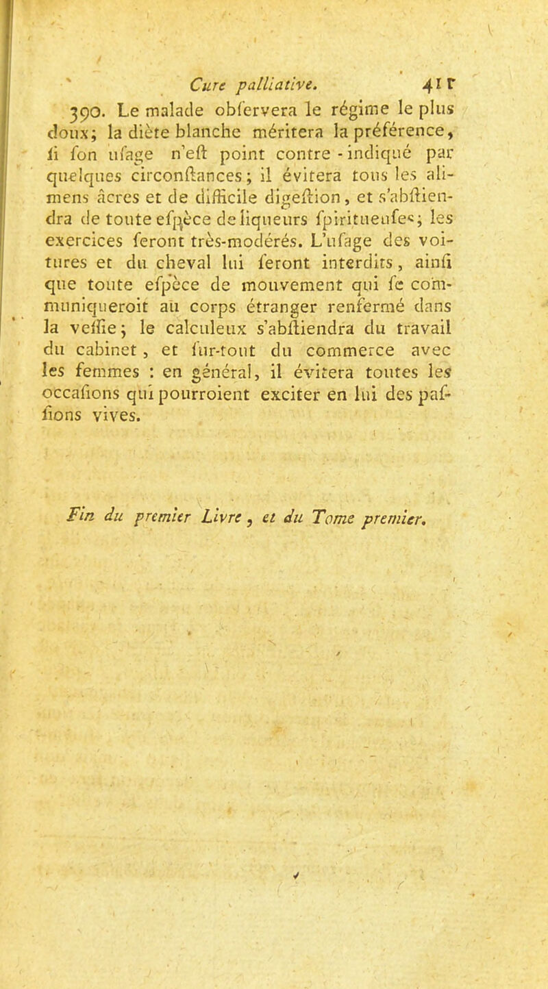 390. Le malade obfervera le régime le plus doux; la diète blanche méritera la préférence, li fon ul’age n’eft point contre - indiqué par quelques circonftances ; il évitera tous les ali- mens âcres et de difficile digellion, et s’abftien- clra de toute efpèce de liqueurs fpiritueufe«; les exercices feront très-modérés. L’ufage des voi- tures et du cheval lui feront interdits, ainli que toute efpèce de mouvement qui fc co'm- muniqiieroit au corps étranger renfermé dans la veffie; le calculeux s’ablliendra du travail du cabinet, et fur-tout du commerce avec les femmes : en général, il évitera toutes les occafions qui pourroient exciter en lui des paf- lions vives. Fi/2 du premier Livre, et du Tome premier.