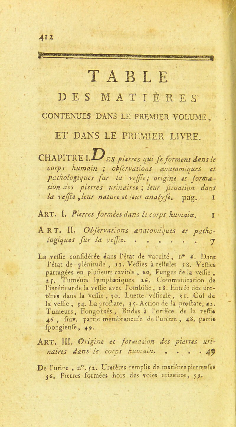 ü nmKUJ.uuuK TABLE DES MATIÈRES CONTENUES DANS LE PREMIER VOLUME, ET DANS LE PREMIER LIVRE. CHAPITRE l. J5 ES pierres qui fe forment dans le corps humain ; obfervations anatomiques et pathologiques fur la ve[fe; origine et forma- tion des pierres urinalrti ; Leur Juuadon dans ' La vejfe , leur nature et aur anuLyfe. pag. I Art. I. Fierres formées dans le corps humain. I Art. II. Obfervations anatorr.i'ques et patho- logiques fur la vefie La yeflîe confidér^e dans de vacuité , n* t. Dans l’état de plénitude , ii. Veffies à cellnles 7 8. Veilles partagées en pludeurs cavités , lo, Fungus de la veille , xf. Tumeurs lymphatiques itf. Cornraunication da riatérieurde la vefile avec l’orabilic, i8. Entrée des ure- tères dans la velTie , 50. Luettej vcficale , Col de la veille , 54. La proflate, 3 Action de la proftate, 4t. Tumeurs, Fongolités , Brides à l’orifice de la velTl* 46 , fuir, partie membraneufe de i’urètre , 48. parti» fpongieufe, 4^. Art. III. O ri fine et forma don des pierres uri- naires dans le corps huuiûun. . . . . 49 De l’urire , n°. jx. Uretèrcî remplit de matièrespicrreafûS jd. Pierres formées hors des yoies iimaires, yj.