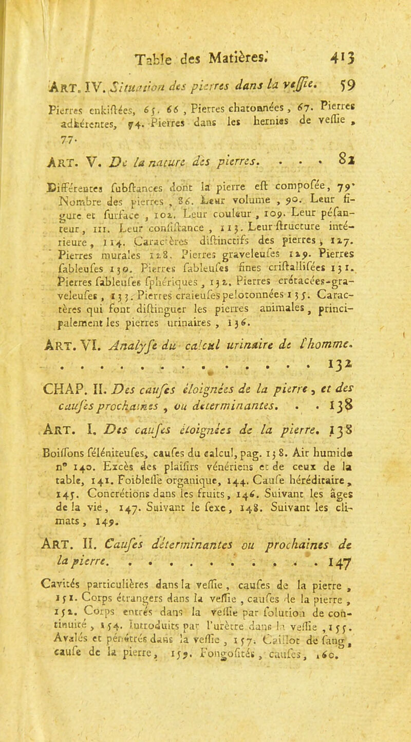 TabJe des Matières.’ 4^3 Art. IV. SitUiukm des pierres dans la vtjjîe, 59 Pierres enkiilées, éj- 66 , Pierres chatoan^es , 67. Pierres adfcërcntes, 74. Pierres dans les hernies de veflie , 77- Art. V. De Unacurc des pierres. ... 82 DifFéreuces fubftanccs dont la pierre eft compofee, 79’ ISombre des pierres , 86. Lewr volume , 90. Leur fi- mire et rurface , loi, Leur couleur , 109. Leur pefan- teur , III. Leur conliibance , 11 j. Leur ftruccure inté- rieure, 114. Caractères diflinctifs des pierres v 117. Pierres murales iî.8. Pierres graveleufes 1x9. Pierres fableufes 130, Pierres fabîeurcs fines criftallifées 131. Pierres fableufes fpliériques , 131. Pierres crétacées-gra- veleufes, 13 3. Pierres craieufespelotonnées 15 3. Carac- tères qui font diftinguer les pleures animales, princi- palement les pierres urinaires, 136. Art. VL Analyft du, calcul urinaire de thomme. 132 CHAP. II. Des caufes éloignées de la pierre , et des caufes prochaines , ou déterminantes. 138 Art. I. Des caufes étoignies de la pierre. I38 Boilfons féléniteufes, caufes du calcul, pag. 158. Air humide n 140. Excès des plaifirs vénériens et de ceux de la table, 141. Foiblelle organique, 144. Caiife héréditaire , 14J. Concrétions dans les fruits, 146, Suivant les âges delà vie, 147. Suivant le fexe, 148. Suivant les cli- mats, 149. Art. il Caufes déterminantes ou prochaines de la pierre. . . . 147 Cavités particulières dans la veflîe , caufes de la pierre , 131. Corps étrangers dans la vefTie , caufes de la pierre , ijx. Corps entrés dans la veliîe par folution de con- tinuité , 134. lutroduits par Turècre dans le veilla ,133. Avalés et pénétrés dans la ve/lle , 137. Cÿiriot de fang, caufe de la pierre, 139. Fongofités, cmifcs, .6c.