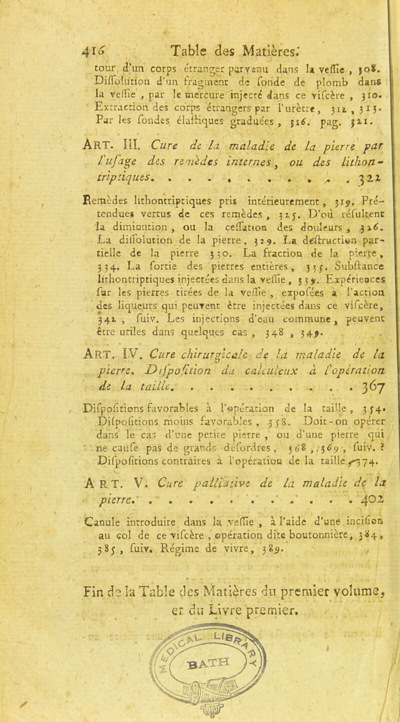 tour d’un corps étranger parvsnu dans U veflîe , joS. Diflolution d’un fraüuienc de fonde de plomb dans la velfie , par le mercure injecté dans ce vifeère , 310. Extraction des corps étrangers par l’urètre, 311,313. Par les fondes élalHques graduées , ^16. pag. Jn. Art. IîI. Cure de la maladie de la pierre par fufage des remèdes internes^ ou des lithon- trip tiques .322 Remèdes lithontriptiques pris intérieurement, 319. Pré- tendues vertus de ces remèdes, 315. D’où téfultent la diminution, ou la cefTatton des douleurs, 31^. La difTolution de la pierre, 319. La deftriictiwn par^ tielle de la pierre 530. La fraction de la pierte, 334. La fortie des pierres entières, 35/. Subftance lithontriptiques injectées dans la velTie , f 5 y. Expériences fnr les pierres tirées de la ve/Tîe , expofées à l’action des liqueurs qui peuvent être injectées dans ce vifeère, 341, fuiv. Les injections d’eau commune, peuvent être utiles dans quelques cas , 348 , 34^. Art. IV. Cure chirurgicale de la maladie de la pierre, Difpofhion du calculeux à l'opération de la taille. ....... 367 r Difpolîtions favorables à l’opération de la taille, 334* Dilpoficions moins favorables, 338. Doir-on opérer dans le cas d’une petite pierre , ou d’une pierre qui ne caufe pas de grands défordres, 568 ,/3<>‘> , fuiv. ? Difpofitions contraires à l’opération de la taillé ^74. A R. T. V. Cure palliative de la maladie de la pierre, 4^1 Canule introduite dans la vedîe , à l’aide d’une incifion au col de ce vifeère , opération dite boutonnière, 384, 383, fuiv. Pvégime de vivre, 385. Fin d3 la Table des Matières du premier volume, et du Livre premier.