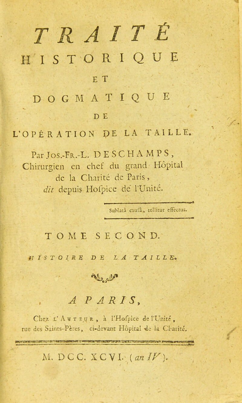 traité historique dogmatique / . V . DE L’OPÉRATION DE LA TAILLE. Par Jos.-Fr.-L. DESCHAMPS, Chirurgien en chef du grand Hôpital de la Charité de Paris, dit depuis Hofpice de' rUnitc- Sublatâ caufa, tollitut effcctus. TOME S E C O N D.' HISTOIRE DE LA TAILLE,, A PARIS, Che,7- l’ A H T E.y R , à l’Hofpice de l’Ünité , rue des Sainrs-Peres, ci-devant Hôpital -de la Charité. M. DCC. XC\l.- (a„IF). t ^ \