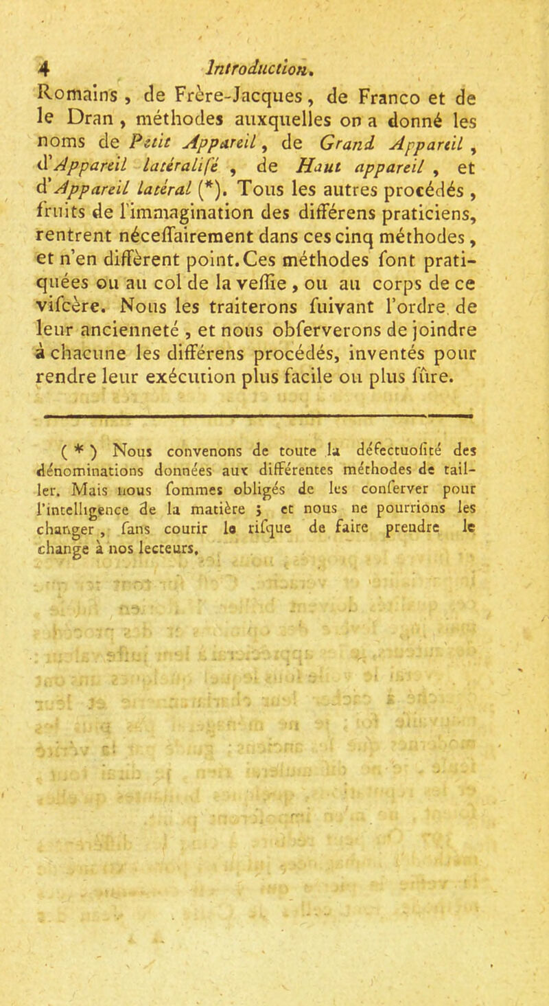 Romains , de Frère-Jacques, de Franco et de le Dran , méthodes auxquelles on a donné les noms de Petit Appareil, de Grand Appareil , iïAppareil lacéraUfé , de Haut appareil , et êi Appareil latéral (*). Tous les autres procédés , fruits de l’imaiagination des différens praticiens, rentrent néceflaireraent dans ces cinq méthodes, et n’en diffèrent point. Ces méthodes font prati- quées ou au col de la veffie , ou au corps de ce vifeère. Nous les traiterons fuivant l’ordre de leur ancienneté , et nous obferverons de joindre à chacune les différens procédés, inventés pour rendre leur exécution plus facile ou plus fûre. ( * ) Nous convenons de toute la défectuolîté des dénominations données au< différentes méthodes de tail- ler. Mais nous fommes obligés de les conferver pour l’intelligence de la matière } et nous ne pourrions les changer , fans courir lo rifque de faire prendre le change à nos lecteurs.