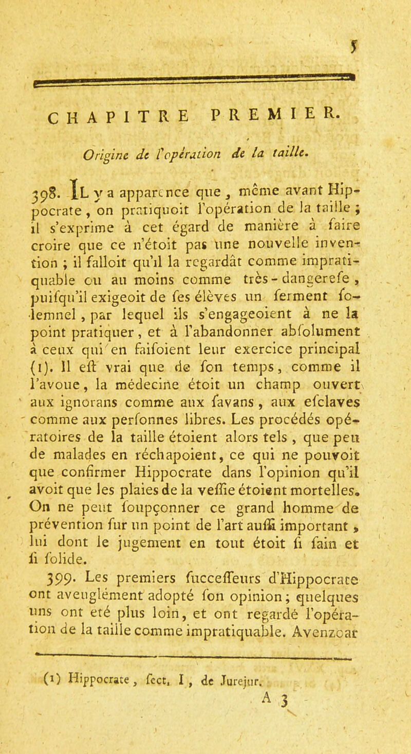 CHAPITRE PREMIER. Origine de topèradon de la taille. 398. Il y a apparence que j même avant Hip- pocrate , on pratiquoit l’opération de la taille ; il s’exprime à cet égard de manière à faire croire que ce n’étoit pas une nouvelle inven- tion ; il falloit qu’il la regardât comme imprati- quable ou au moins comme très-dangerefe , puifqu’il exigeoit de fes élèves un ferment fo- •îemnel, par lequel ils s’engageoient à ne la point pratiquer, et à l’abandonner ablolument à ceux qui en faifoient leur exercice principal (i). 11 eft vrai que de fon temps, comme il l’avoue, la médecine étoit un champ ouvert aux ignorans comme aux favans , aux efclaves - comme aux perfonnes libres. Les procédés opé- ratoires de la taille étoient alors tels , que peu de malades en réchapoient, ce qui ne pouvoit que confirmer Hippocrate dans l’opinion qu’il avoit que les plaies de la veffie étoient mortelles. On ne peut foupçonner ce grand homme de prévention fur un point de l’art auf& important , lui dont le jugement en tout étoit fi fain et li folide. 399. Les premiers fiicceffeurs d’Hippocrate ont aveuglément adopté fon opinion; quelques uns ont été plus loin, et ont regardé l’opéra- tion de la taille comme impratiquable. Avenzear (i) Hippocrate, fcct. I, de Jurejtir.