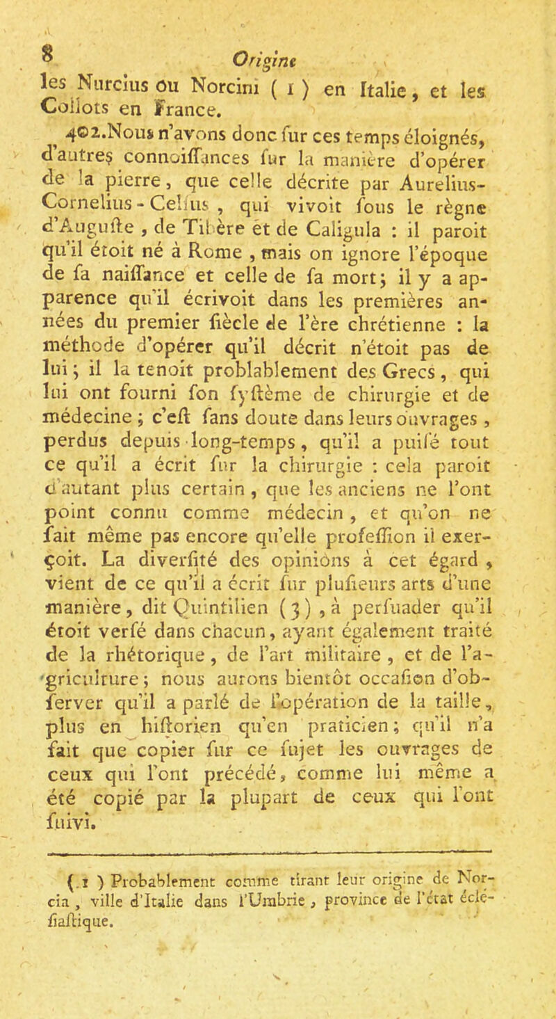 les Niircius OU Norcini ( i ) en Italie, et les Coiiots en France. ^ 4O2.N0US1 n avons donc fur ces temps éloignés, d’autreç connoilHinces fur la manière d’opérer de la pierre, que celle décrite par Aurelius- Cornelius - Cehiis , qui vivolt fous le règne d Auguile , de Til ère èt de Caligula : il paroit qu il éîoit né à Rome , mais on ignore l’époque de fa naiiTance et celle de fa mort j il y a ap- parence qu il écrivoit dans les premières an- nées du premier liècle de l’ère chrétienne : la méthode d’opérer qu’il décrit n’étoit pas de lui ; il la tenoit problablement des Grecs , qui lui ont fourni fon fyftème de chirurgie et de médecine ; c’efl fans doute dans leurs ouvrages , perdus depuis long-temps, qu’il a puifé tout ce qu’il a écrit fur la chirurgie : cela paroit d’autant plus certain , que les anciens ne l’ont point connu comme médecin, et qu’on ne fait même pas encore qu’elle profeffion il exer- çoit. La diverfité des opiniôns à cet égard , vient de ce qu’il a écrit fur plufieurs arts d’une manière, dit Quintllien (3) ,à perfuader qu’il étoit verfé dans chacun, ayant également traité de la rhétorique, de l’art militaire, et de l’a- 'griculrure; nous aurons bientôt occafen d’ob- ferver qu’il a parlé de i’*üpération de la taille, plus en hiftorien qu’en praticien; qu’il n’a fait que copier fur ce fujet les ouvrages de ceux qui l’ont précédé, comme lui même a été copié par la plupart de ceux qui l’ont fuivi. (.1 ) Piobablemenc comme tirant leur origine de Nor- cia , ville d’Italie dans l’Urabrie , province de l’ctat éclé- fîafHqne.