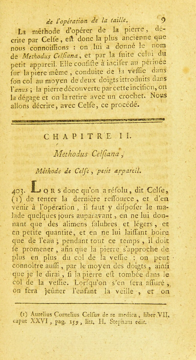 La méthode d’opérer de la pierre, dé- crite par Celfe, eft donc la plus ancienne que nous connoiffions : on lui a donné le de Metkodus Cdfiana, et par la fuite celui du petit appareil. Elle confide a incil'er au périnée fur lapièremême, conduite de la veffie dans fon col au moyen de deux doigts ittroduits dans Xanus ; la pierre découverte par cette incifion, on la dégage et on la retire avec un crochet. Nous allons décrire, avec Celfe, ce procédé. CHAPITRE ï I. Methodus Celfiana J Méthode de Celf i, petit appareil. 403. Î-J Q R S donc qu’on a réfplu , dit Celfe, (1) de tenter la dernière reffource , et d’en venir à l’opération , il faut y clifpofer le ma- lade quelques jours auparavant, en ne lui don- nant que des alimens falubres et légers, et en petite quantité, et en ne lui laifTant boire que d,e l’eau ; pendant tout ce temps , il doit fe promener , afin que la pierre s’approche de plus en plus du col de la veffie ; on peut connoître aufii, par le moyen des doigts , ainfi que je le dirai , fi la pierre efi: tombée clans le col de la vefïle. Lorfqu’on s’en fera affuré ôn fera jeûner l’enfant la veille , et on (i) Aurelius Cornélius Celfus de re medica , liber VII. caput XXVI , pag. 15^, litt, H, Stephaui edir.