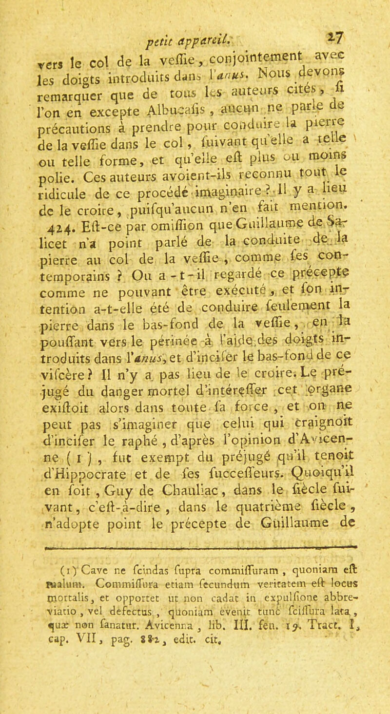 vers le col de la veffie, conjointement avec les doigts introduits dans Xanus. Nous devon^ remarquer que de tous les auteurs cites, ix l’on en excepte Albucafis , aucun _ne parle de précautions à prendre pour conduire.la pierre de la veffie dans le col, l'uivant qu elle a telle ou telle forme, et qu’elle eft plus ou moins polie. Ces auteurs avoient-ils reconnu tout le ridicule de ce procédé imaginaire ?-Il y a lieu de le croire, puifqu’aucun n’en fait mention. 414. Eft-ce par omiffion que Guillaume de §3r licet n’a point parlé de la conduite de; la pierre au col de la yeffie , comme fes con- temporains ? Ou a -t-il regardé ce précepte comme ne pouvant ' être exécutéet fpn inr tention a-t-elle été de conduire feulenaent la pierre dans le bas-fond de la veffie,. en Id pouffant vers le périnée à l’aide.des doigts in^ troduits dans et d’inoifer le bas-londde ce vifeère ? U n’y a pas lieu de le croire. Le pré- jugé du danger mortel d'intéreffef ;cet iprgane exiftoit alors dans toute la force, et 011 ne peut pas s’imaginer que celui qui craignoit d’incifer le raphé , d’après l’opinion d’A^dcen- ne ( I ) , fut exempt du préjugé qu’il tenoit d'Hippocrate et de fes fucceffeurs. Quoiqu’il en foit , Guy de Chauliac, dans le fiècle fui- vant, c’ert-.à-dire , dans le quatrième liècle , n’adopte point le précepte de Guillaume de (i) Cave ne fclndas fupra commifluram , quoniarn efl: Bialuni. CommifTura etiam fecundum vericatem eft locus tnoccalis, et opportet ut non cadat iti expulfione abbre- viacio , vel defcctus , qiioniam èvenit tune fcillura lata, qux non fanatur. Avicenna ^ lib. III. fen. Tract. I,