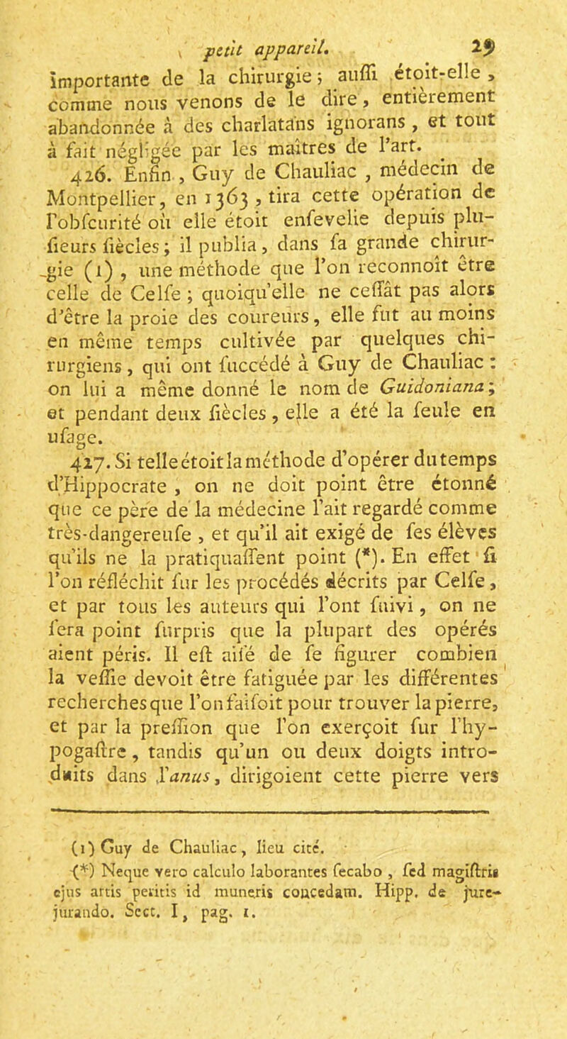 importante de la chirurgie ; aufîl etoitrelle , comme nous venons de le dire » entièrement abandonnée à des charlatans ignorans , et tout à fait négligée par les maîtres de 1 art. 426. Enhn., Guy de Chauliac , médecin de Montpellier, en 1363» tira cette opération de robfcurité où elle étoit enfevelie depuis plu- fieurs fiècles; il publia, dans fa grande chirur- -gie (1) , une méthode que l’on reconnoît être celle de Celfe ; quoiqu’elle ne ceffat pas alors d'être la proie des coureurs, elle fut au moins en même temps cultivée par quelques chi- rurgiens , qui ont fuccédé à Guy de Chauliac : on lui a même donné le nom de Guidonianai et pendant deux fiècles, e|de a été la feule en ufage. 427.Si telleétoitlaméthode d’opérer diitemps d’Hippocrate , on ne doit point être étonné que ce père de la médecine l’ait regardé comme très-dangereufe , et qu’il ait exigé de fes élèves qu’ils ne la pratiquaffent point (*)• En effet fi l’on réfléchit fur les procédés décrits par Celfe , et par tous les auteurs qui l’ont faivi, on ne fera point furpris que la plupart des opérés aient péris. Il eft aifé de fe figurer combien la vefixe devoit être fatiguée par les différentes recherches que l’onfalfoit pour trouver la pierre, et par la preffion que l’on exerçoit fur l’hy- pogaflre, tandis qu’un ou deux doigts intro- dmits dans Xanus^ dirigoient cette pierre vers (i)Guy de Chauliac, lieu cité. •(*) Neque veto calculo laborantes fecabo , fed magiftrii cjus artis peiitis id muneris coucedatn. Hipp. de jatre-