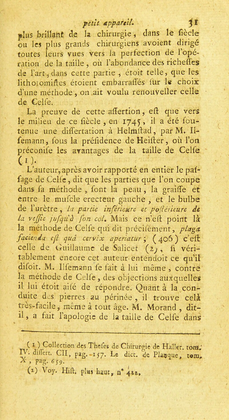 paît appartll. plus brillant de la chirurgie, dans le fiècle ou les plus grands chirurgiens avoient dirigé toutes leurs vues vers la perfection de l’opé- ration de la taille , où l’abondance des richeffes de l’art,dans cette partie , étoit telle, que les lithoîomifles étoient embarralTés lur le choir d’une méthode , on .ait voulu renouveller celle de Celfe. La preuve de cette alTertion, eft que vers le milieu de ce fiècle , en 174^, il a été fou- tenue une dilfertation à Helmfiad, par M. II- femann, fous la préfidence deHeifier, où l’on préconife les avantages de la taille de Celfe (O- . , . L’auteur, après avoir rapporté en entier le pal- fage de Celfe, dit que les parties que l’on coupe dans fa méthode , font la peau, la graiffe et entre le mufcle erecteur gauche , et le bulbe de l’urètre , la partie inférieure et pofiérieure de la vejjie jufquâ fon col. Mais ce n’efi; point là la méthode de Celfe qui dit précifément, plagct facienda ejî qud cervix aperiatur ; ( 406 ) c’efi: celle de Guillaume de Salicet (2^ , fi véri- tablement encore cet auteur entendoit ce qu’il difoit. M. Ilfemann fe fait à lui même , contré la méthode de Celfe, des objections auxquelles il lui étoit aifé de répondre. Quant à la conr- duite des pierres au périnée , il trouve celà très-facile, même à tout âge. M. Morand , dit- il , a fait l’apologie de la taille de Celfe dans C ï ) Collection des Thefes de Chirurgie de Halier. toraV n . dilTert. CII, pag. IJ7. Le dict. de Plaijtiue, tom, A , pag. 6 s9.