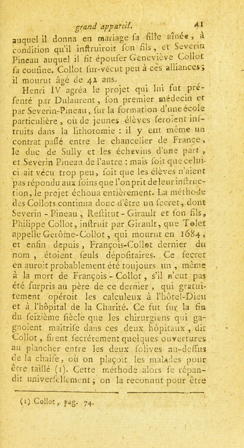 auquel il donna en mariage fa fille aînée , a condition qu’il inftruiroir ion fils , et Seveiin Pineau auquel il fit époufer Geneviève Collot fa coufine. Collot lur-vécut peu a ces alliances j il mourut âgé de 41 ans. Henri IV agréa le projet qui lui fut pre- fentc par Dulaurent, fon premier médecin et par Severin-Pineau, fur la formation d’une école particulière, où de jeunes élèves feroient inf- rruits dans la lithotomie : il y ent même un contrat pafié entre le chancelier de France, le duc de Sully et les échevins d’une part , et Severin Pineau de l’autre : mais foit que celui- ci ait vécu trop peu, foit que les élèves n’aient pas répondu aux foins que l’on prit deleunnfiruc- tion,le projet échoua entièrement. La méthode des Collots continua donc d’être un lecrct, dont Severin - Pineau , Refiitut- Girault et Ion fils, Philippe Collot, inllruit par Girault, que Tôlet appelle Gerôme-Collot, qui mourut en 1684, et enfin depuis , François-Collst dernier du nom , étoient feuls dépofitaires. Ce fecret en auroit probablement été toujours im , même à la mort de François - Collot, s’il «’eut pas été furpris au père de ce dernier , qui gratui- tement opéroit les calculeux à l’hotel-Dieu et à l’hôpital de la Charité. Ce fut fur la fia du feizième fiècle que les chirurgiens qui ga- gnoient maîtrife dans ces deux hôpitaux , dit Collot, firent fecrétementquelques ouvertures au plancher entre les deux folives aa-deffus de la chaife, où on plaçoit les malades pour être taille (î). Cette méthode alors fe répan- dit univerfdîcment ; on la reconnut pour être (i) Collo:, pag. 74. )