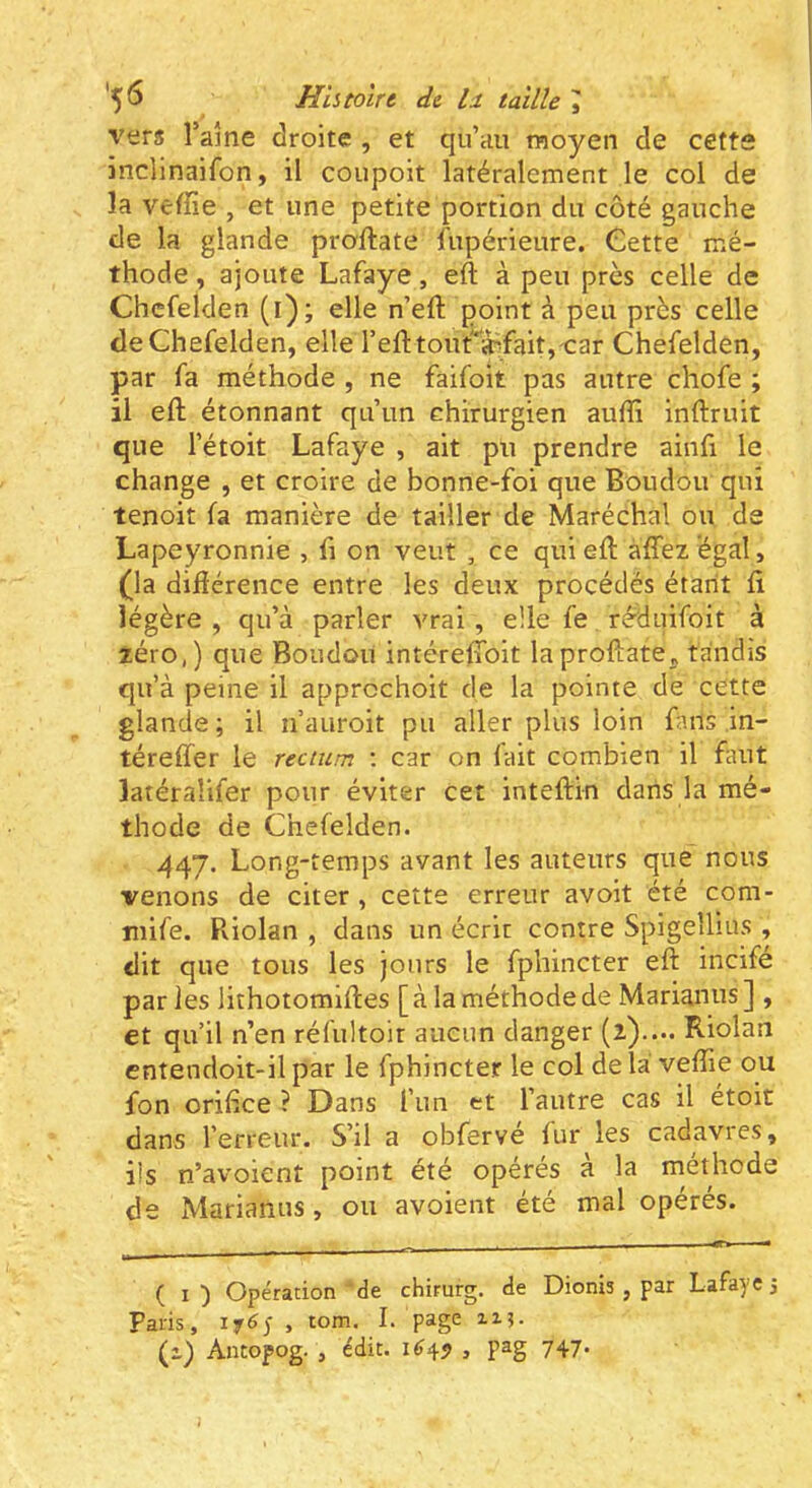 *5^ Histoire de taille ^ vers l’ame droite , et qu’au moyen de cetts inclinaifon, il coupoit latéralement le col de la vefïîe , et une petite portion du côté gauche de la glande proftate fupérieure. Cette mé- thode , ajoute Lafaye, eft à peu près celle de Chcfelden (i); elle n’eft point à peu près celle deChefelden, elle l’efttoufa^faitj-car Chefelden, par fa méthode , ne faifoit pas autre chofe ; il eft étonnant qu’un chirurgien auffi inftruit que l’étoit Lafaye , ait pu prendre ainfi le change , et croire de bonne-foi que Boudoir qui tenoit fa manière de tailler de Maréchal ou de Lapeyronnie , fi on veut , ce qui eft àffez égal, (}a difiérence entre les deux procédés étant ft légère , qu’à parler vrai, elle fe réduifoit à zéro,) que Boudon intéreftoit laproftate„ tandis qu’à peine il apprcchoit de la pointe de cette glande; il n’auroit pu aller plus loin fans ,in- téreffer le rectum ; car on fait combien il faut latéralifer pour éviter cet inteftin dans la mé- thode de Chefelden. 447. Long-temps avant les auteurs que nous venons de citer, cette erreur avoit été com- niife. Riolan , dans un écrit contre Spigeîlius , dit que tous les jours le fphincter eft incife par les lithotomlftes [ à la méthode de Marianus ] , et qu’il n’en réfultoir aucun danger (2).... Riolan entendoit-il par le fphincter le col de la veflTie ou fon orifice ? Dans fun et l’autre cas il étoit dans l’erreur. S’il a obfervé fur les cadavres, iis n’avoient point été opérés a la méthode de Marianus, ou avoient été mal opérés. ( i) Opération'de chirurg, de Dionis , par Lafaye 3 Paris, iy6y , tom. I. page 2x3. (1) Antopog. , édit. 1^4^ , pag 747*