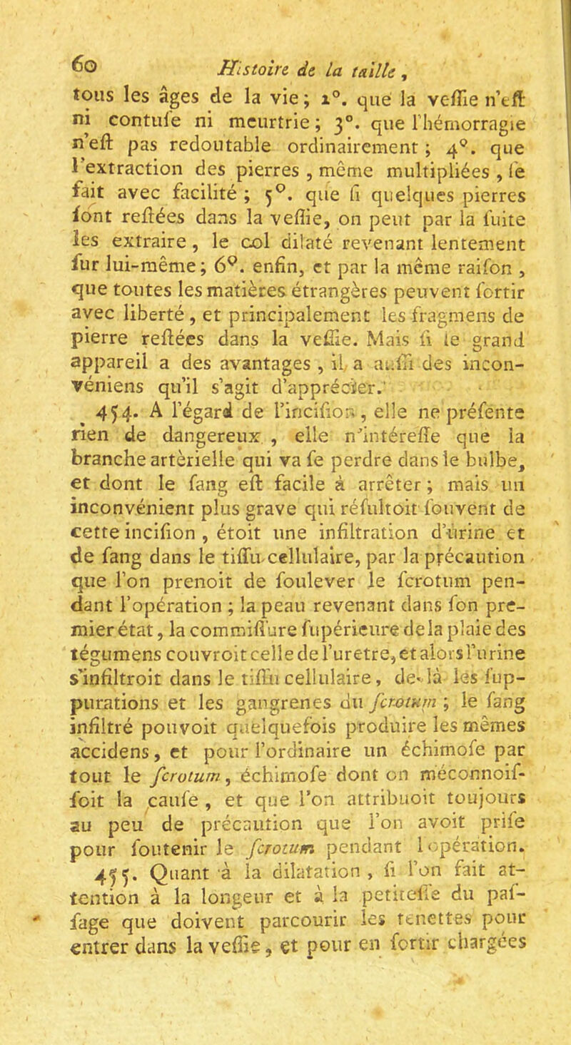 tous les âges de la vie ; i°. que la veffie n’eft ni contule ni meurtrie ; 3°. que l’hémorragie neft pas redoutable ordinairement; 4®. que l’extraction des pierres , même multipliées , fe fak avec facilité ; 5^. que fi quelques pierres font reliées dans la vefîie, on peut par la fuite les extraire, le col dilaté revenant lentement fur lui-même; 6^. enfin, et par la meme raifon , que toutes les matières étrangères peuvent fortir avec liberté , et principalement les fragmens de pierre reliées dans la vefile. Mais li le grand appareil a des avantages , il a auln des incon- véniens qu’il s’agit d’appréoïer.' 454. A l’égard de l’incifion , elle ne préfente rien de dangereux , elle n^’intérelîe que la branche artérielle qui va fe perdre dans le bulbe, et dont le fang ell facile à arrêter ; mais un inconvénient plus grave qui réfultoit fouvent de cette incifion , étoit une infiltration d urine et de fang dans le tilTu cellulaire, par la précaution que l’on prenoit de foulever le ferotum pen- dant l’opération ; la peau revenant dans fon pre- mier état , la commifi'ure fupéricure delà plaie des tégumens couvroitcelledefuretre, et alors l’urine s’infiltroit dans le tiffn cellulaire, de-là lés fup- puriitions et les gangrenés du jerjotum ; le fang infiltré pouvoit quelquefois produire les mêmes accidens, et pour l’ordinaire un échimofe par tout le ferotum, échimofe dont on méconnoif- foit la caufe , et que l’on attribuoit toujours au peu de précaution que l’on avoit prife pour iouîenir le ferotum pendant Ir^péràtion. 455* Quant à la dilatation, fi l’on fait at- tention à la longent et à la petuefle du pal- fage que doivent parcourir les ftnettes pour entrer dans la vefiie, et pour en fortir chargées