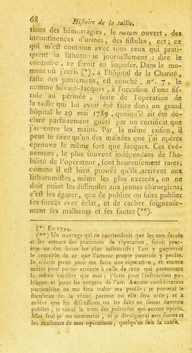 tiens des bémorragies , le ncium ouvert , des incontinences d urines , des fiftules , ect ; ce qui m cft commun avec tous ceux qui prati- quent la lithoto ( ie journellement ; dire le contraire , ce leroit en impoCer. Dans le mo- ment où J écris (* (**)) , à rhôjutal de la Charité , lalle des panlenicns, eft couché, n^. y, le nommé Silvain-Jacques , à loccalion d'une fif- tule au périnée , fuite de l’opération de la taille qui lui avoit été faite dans un grand hôpital le 29 mai I7§9 ’ quoiqu’il ait été dé- claré parfaitement guéri par un certificat que j ai-entre les mains. Par la même raifon, il peut le faire qu’un des malades que j’ai opérés éprouve le même fort que Jacques. Ces évé- nemens , le plus fouvent indépendans de l’ha- bilité de l’opérateur , font heureulemcnt rares; comme il ell: bien prouvé qu’ils .arrivent aux lithotomiftes , même les plus exercés, on ne doit point les diffimuler aux jeunes chirurgiens; c’eft les égarer, que de publier ou faire publier fes fiiccès avec éclat, et de cacher foigneufe- ment fes malheurs et fes fautes (^*). (*=)Eiii794. (**) Un ouvrage qui ne contiendroit que lea non-fuccès et les erreurs des praticiens de réputation , feroit peut- être un des livres les plus inflructifs ; l’art y gagneroit le centuple de ce que l’amour propre pourroit y perdre. Je n’écris point pour me faire une réputadon , et encore moins pour porter atteinte à celle de ceux qui parsourenc la même carrière que moi ^ j’écris pour l’inflruction pu- blique et pour les progrès de l’art. Aucune confidération particulière ne me fera trahir ma penlée ; je porterai le flambeau de' la vérité partout ou elle fera utile ; et à. moins que les difcufllons^ou les faits ne foient devenus publics , je tairai le nom des individus qui auront opérés. Moi feul je me nommerai , et je divulguerai mes fautes et les. malheurs de mes opérations, quelqu’en foit la caufs.