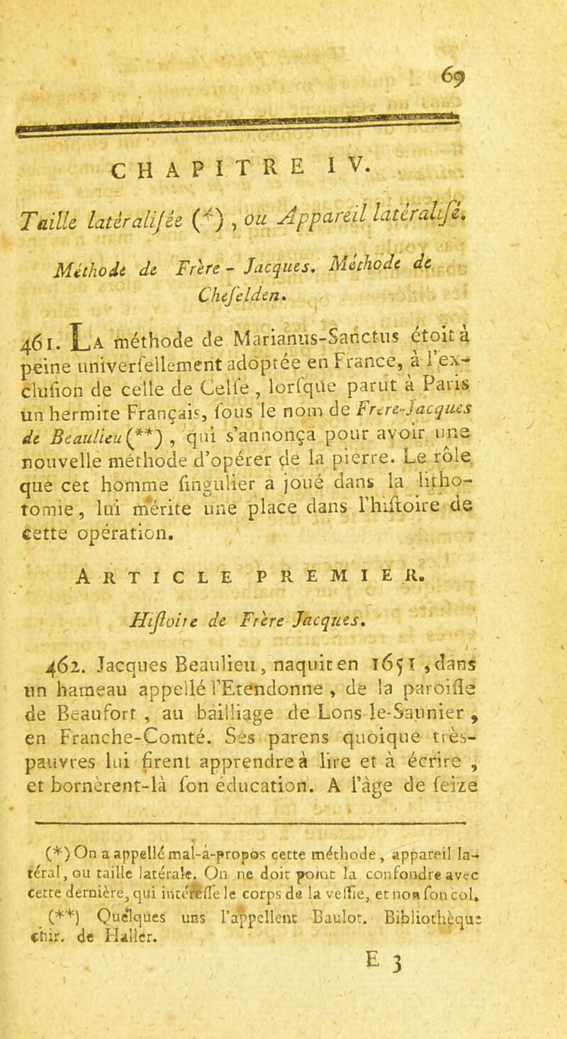 6^ CHAPITRE IV. Taille latérahjée (^) , ou Appareil latèralLfi. Méthodt di Frire - Jacques. Mechode de Chefdden. 461. La méthode de Marianus-Sanctiis étoit à peine iiniverrellement adoptée en France, a i ex- clufion de celle de Celfe , lorfqüe parut à Paris un hermite Français, tous le nom de Frcre-Jacques de Beaulieuipp* (**)) , qui s’annonça pour avoir une nouvelle méthode d’opérer de la pierre. Le rôle que cet homme fingulier a joué dans la litho- tomie , lui rnérite une place dans rhiftoire de cette opération. Article premier. Hijloite de Frire Jacques, 462. Jacques Beaulieu, naquit en 16^ î ,dans un hameau appellé l’Etendonne , de la paroifle de Beaufort , au bailliage de Lons le-Saunier , en Franche-Comté, Ses parens quoique très- pauvres lui firent apprendre à lire et à écrire , et bornèrent-là fon éducation. A l’age de feize O (♦) On a appellé mal-à-propos cette méthode, appareil la- téral, ou taille latérale. On ne doit poiuc la confondre avec cette dernière, qui incéfede le corps de la veille, et nom fon col. (**) Quelques uns l’a|>pcllent Baulot, Bihliothèqu: chir, de Haller. £ 3