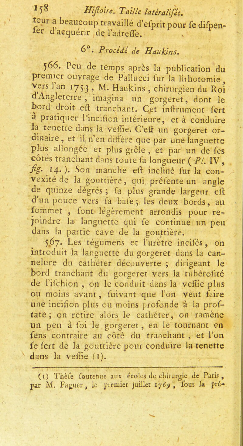 teur a beaucoup travaillé d’efpritpour fedifpen- 1er d acquérir de 1 adreffe. . Procédé de Haukins. 566. Peu de temps après la publication du premier ouyrage de Pallucci fur la lithotomie. Vers 1 an 1753 » Haukins , chirurgien du Roi d Angleterre, imagina un gorgeret, dont le boid droit eft tranchant. Cet inftrument fert ù pratiquer Pincifion intérieure, et à conduire la tenette dans la veffie. C’eû un gorgeret or- dinaire , et il n’en diffère que par une languette plus allongée et plus grêle , et par un de fes côtés tranchant dans toute fa longueur ( PI. IV , fig' Son manche eft incliné fur la con- vexité de la gouttière, qui préfente un angle de quinze dégrés ; fa plus grande largeur eft d’un pouce vers fa baie j. les deux bords, au foramet , font légèrement arrondis pour re- joindre la languette qui fe continue un peu dans la partie cave de la goupière. 567. Les tégumens et l’urètre incifés, on introduit la languette du gorgeret dans la can- nelure du cathéter découverte ; dirigeant le bord tranchant du gorgeret vers la tubérofité de l’ifchion , on le conduit dans la veffie plus ou moins avant, fuivant que l’on veut faire une incifion plus ou moins profonde à la prof- late ; on retire alors le cathéter, on ramène un peu à foi le gorgeret, en le tournant en fens contraire au côté du tranchant , et l’on fe fert de la gouttière pour conduire la tenette dans la veftie (1). (i) Thèfe foutenue aux écoles de chirurgie de ParL« ,