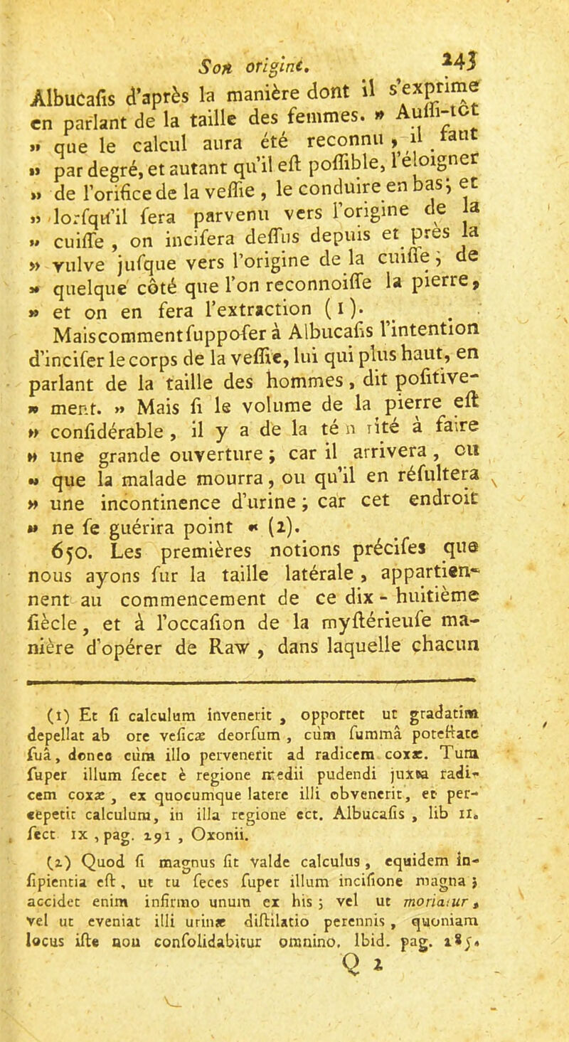 Son origine. ^45 AlbuCafis d’après la manière dont il en parlant de la taille des femmes. » Aulli-tct >» que le calcul aura etc reconnu » i ^ ^u M par degré, et autant qu il eft poflible, 1 e oigner »> de l’orifice de la veffie , le conduire en bas i et « lorfqri’il fera parvenu vers l’ongine de la U cuiffe , on incifera deffiis depuis et près la » vulve jufque vers l’origine de la cuifie ^ de 3» quelque côté que l’on reconnoiffe la pierre > » et on en fera l’extraction (i). Maiscommentfuppofer a Albucafis 1 intention d’incifer le corps de la veflie, lui qui plus haut, en parlant de la taille des hommes, dit pofitive- » ment. >» Mais fi le volume de la pierre eft » confidérable , il y a de la te n nte a faire M une grande ouverture ; car il arrivera , ou •» que la malade mourra, ou qu’il en réfultera >» une incontinence d’urine ; car cet endroit »» ne fe guérira point •» (i). 650. Les premières notions précifes que nous ayons fur la taille latérale , appartiens nent au commencement de ce dix - huitième fiècle, et à l’occafion de la myftérieufe ma- nière d’opérer de Raw , dans laquelle chacun (i) Et fi calculum invenerit , opporret ut gradaeîm depellat ab ore veficæ deorfum , cdtn fummâ potcftace fiiâ, doneo dira illo pervenefit ad radiccra coxr. Tutn fuper ilium fecet è regione iredii pudendi juxw radi- cem coxæ , ex quocumque laterc illi obvenerit, et per- etpetiî calculum, in ilia regione ect, Albucafis , lib 11, fect IX ,pag. 191 , Oxonii. C,z) Quod fi magnus fit valdc calculus , equidem in- fipientia efl:, ut tu feces fuper ilium incifione magna } accidet enim infîrmo unura ex bis 5 vcl ut moriatur, vel ut eveniat illi urinae diftilatio perennis, quoniam locus ifte aou confolidabitur omnino. Ibid. pag.