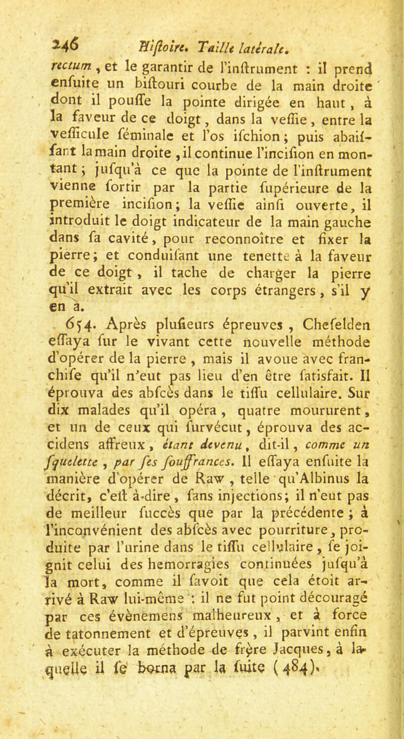 ^■4^ Ti'iflolrt, Tadh latérale, rectum , et le garantir de l’inftmment : il prend cnfuite un biftouri courbe de la main droite dont il pouffe la pointe dirigée en haut , à la faveur de ce doigt, dans la veffie , entre la vefficule féminale et l’os ifchion; puis abail- fant la main droite , il continue l’incifion en mon- tant ; Jufqu’à ce que la pointe de l’inftrument vienne fortir par la partie fupérieure de la première incifion; la veffie ainfi ouverte, il introduit le doigt indicateur de la main gauche dans fa cavité, pour reconnoître et fixer la pierre; et conduilant une tenette à la faveur de ce doigt, il tache de charger la pierre qu’il extrait avec les corps étrangers, s’il y en à. 654. Après plufieurs épreuves , Chefelden effaya fur le vivant cette nouvelle méthode d’opérer de la pierre , mais il avoue avec fran- chife qu’il n'eut pas lieu d’en être fatisfait. Il éprouva des abfcès dans le tiffu cellulaire. Sur dix malades qu’il opéra , quatre moururent, et un de ceux qui furvécut, éprouva des ac- cidens affreux, étant devenu, dit-il, comme un f^uelette , par fes fouff'rances. 11 effaya enfuite la manière d’opérer de Raw , telle qu’Albinus la décrit, c’ell à-dire , fans injections; il n’eut pas de meilleur fuccès que par la précédente ; à l’inconvénient des abfcès avec pourriture, pro- duite par l’urine dans le tiffu cellulaire , fe joi- gnit celui des hémorragies continuées jufqu’à la mort, comme il favoit que cela étoit ar- rivé à Raw lui-même il ne fut point découragé par ces évènemens malheureux , et à force de tâtonnement et d’épreuves , il parvint enfin à exécuter la méthode de fr^re Jacques, à la- quelle il fe iwjua par la fuite (484),