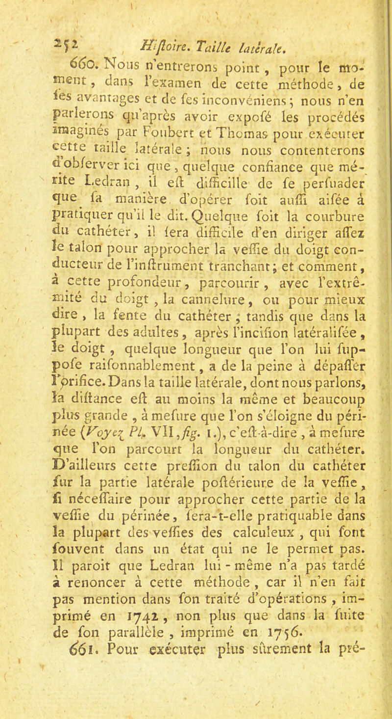 660. Nous n entrerons point, pour le mo- îpent, dans l’examen de cette méthode, de les avantages et de fes inconvéniens ; nous n’en parlerons qu’après avoir expofé les procédés 2raaginés par Foiibcrt et Thomas pour exécuter cette taille latérale ; nous nous contenterons d ob/erver ici que , quelque confiance que mé- rite Ledran , il efi; difficille de fe perfuader que fa manière d’opérer foit aufîi aifée à pratiquer qu’il le dit. Quelque foit la courbure du cathéter, il fera difficile d’en diriger affez ïe talon pour approcher la veffie du doigt con- ducteur de rinftrument tranchant; et comment, à cette profondeur, parcourir , avec l’extrê- nfité du doigt , la cannelure, ou pour mieux dire , la fente du cathéter ; tandis que dans la plupart des adultes , après l’incifion latéralifée , îe doigt , quelque longueur que l’on lui fup- pofe raifonnablement, a de la peine à dépaffer rprifice. Dans la taille latérale, dont nous parlons, îa diftance eft au moins la même et beaucoup plus grande , à mefure que l’on s’éloigne du péri- née oyei Pli. VII ^fig. I.), c’ed-à-dire , à mefure que l’on parcourt la longueur du cathéter. D’ailleurs cette preffion du talon du cathéter fur la partie latérale pofiérieur.e de la veffie, fi néceffaire pour approcher cette partie de la veffie du périnée, fera-t-elle pratiquable dans la plupart des veffies des calculeux , qui font fouvent dans un état qui ne le permet pas. Il paroit que Ledran lui - même n’a pas tardé à renoncer à cette méthode , car il n’en fait pas mention dans fon traité d’opérations , im- primé en 1742 , non plus que dans la fuite de fon parallèle , imprimé en 1756. ^61. Pour exécuter plus sûrement la pré-