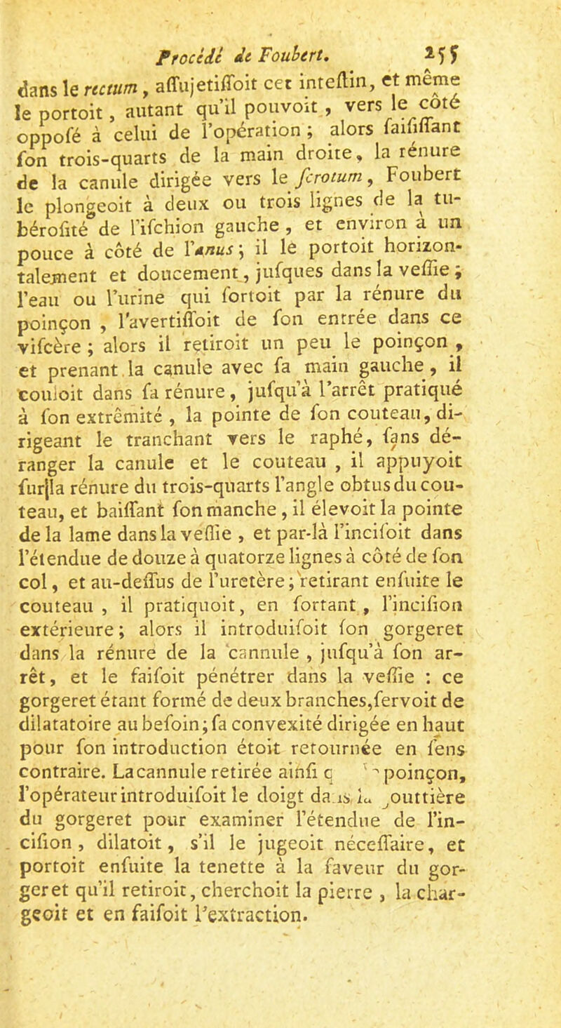 Prociil de Fouhert. î 5 f dans le rumm, affiijetiffoit cet intefHn, et même le portoit, autant qu’il pouvoit , vers le coté oppofé à celui de l’opération ; alors laififiant fon trois-quarts de la main droite, la renure de la canule dirigée vers ferotum, Foubert le plongeoir à deux ou trois lignes de la tu- bérofité de rifchion gauche , et environ a un. pouce à côté de V*nus \ il le portoit horizon- talement et doucement, jufques dans la veffie ; l’eau ou l’urine qui fortoit par la rénure du poinçon , l'avertiflbit de fon entrée dans ce vifeère ÿ alors il rçtiroit un peu le poinçon , et prenant,la canule avec fa main gauche, il couloir dans fa rénure , jufqua l arrêt pratiqué à fon extrémité , la pointe de fon couteau, di- rigeant le tranchant vers le raphé, fans dé- ranger la canule et le couteau , il appuyoit furjla rénure du trois-quarts l’angle obtus du cou- teau, et baiffant fon manche, il élevoit la pointe delà lame dans la veffie , et par-là l’incifoit dans l’étendue de douze à quatorze lignes à côté de fon col, et au-deflus de l’uretère; retirant enfuite le couteau , il pratiquoit, en fortant , l’incilion extérieure ; alors il introduifoit fon gorgeret dans la rénure de la cannule , jufqu’à fon ar- rêt, et le faifoit pénétrer dans la veffie ; ce gorgeret étant formé de deux branches,fervoit de dilatatoire aubefoin;fa convexité dirigée en haut pour fon introduction étoit retournée en fens contraire. La cannule retirée ainfi c ^ poinçon, l’opérateur introduifoit le doigt da is, lu ^outtière du gorgeret pour examiner l’étendue de l’in- cifion , dilatoit, s’il le jugeoit néceffaire, et portoit enfuite la tenette à la faveur du gor- geret qu’il retiroit, cherchoit la pierre , la char- gçoit et en faifoit l'extraction.