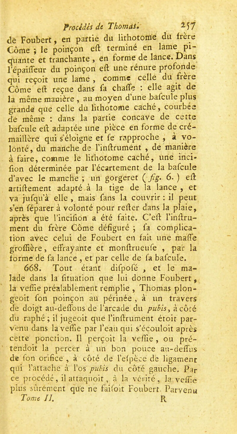 Procédés de ThomiS, de Foubert, en partie du lithotome du frère Corne ; le poinçon eft terminé en lame pi- quante et tranchante , en forme de lance. Dans l’épaiffeur du poinçon eft une rénure profonde qui reçoit une lame , comme celle du frere Côme eft reçue dans fa chaffe : elle agit de la même manière , au moyen d une bafcule plus grande que celle du lithotome cache ^ courbée de même ; dans la partie concave de cette bafcule eft adaptée une pièce en forme de cré- maillère qui s’éloigne et fe rapproche , à vo- lonté, du manche de l’inflrument , de manière à faire, comme le lithotome caché, une inci- fion déterminée par l’écartement de la bafcule d’avec le manche ; un gorgeret ( 6. ) eft artiftement adapté à la tige de la lance, et va jufqn’à elle , mais fans la couvrir : il peut s’en réparer à volonté pour refter dans la plaie, après que l’incifion a été faite. C’eft l’inftru- ment du frère Côme défiguré j fa complica- tion avec celui de Foubert en fait une mafle groflîère, effrayante et monftrueiffe , par la forme de fa lance , et par celle de fa bafcule. 668. Tout étant difpofé , et le ma- lade dans la fituation que lui donne Foubert, la vefîie préalablement remplie , Thomas plon- geoir fon poinçon au périnée , a un travers de doigt au-deffous de l’arcade du pubis y à côté du raphé ; il jugeoit que l’infirument étoit par- venu dans la vefiie par l’eau qui s’écouloit après cette ponction. 11 perçoit la vefîie , ou pré- tendoit la percer à un bon pouce au-deffiis de fon orifice , à côté de l’efpèce de ligament qui l’attache à l’os pubis du côté gauche. Par ce procédé, il attaquoit, à la vérité, la vefiie plus sûrément que ne faifoit Foubert. Parvenu Tome IJ. P,.