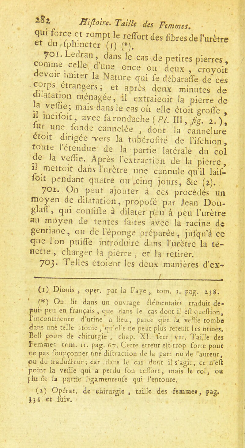 qui force et rompt le reffortdes fibres de l’urètre et du Iphmcter (i) (*). 70 r. Ledran dans le cas de petites pierres , mme celle dune once ou deux, croyoit devoir imiter la Nature qui fe débaraffe de ces ■ corps etiangers ; et après deiLx minutes de dilatatmn ménagée, il extraieoit la pierre de ia ve/fie; mais dans le cas où elle étoit greffe , Il incifoit, avec farondache (P/. IW.fis. 2.), ur une fonde cannelée , dont la cannelure croit dirigée -vers la tiibérof té de l’ifchion, toute l’étendue de la partie latérale du col de la veffie. Après l’extraction de la pierre. Il mettoit dans l’urètre une cannule qu’il laif- lOit pendant quatre ou ,xinq jours, &c (2). 702. On peut ajouter à ces procédés un moyen de dilatation, propofé par Jean Don- glafl , qui conliffe a dilater p^u à peu l’urètre au rnoyen de tentes fa tes avec la racine de gentiane, ou de 1 éponge préparée, jufqu’à ce que Ion puiffe introduire dans lurètre la te- nette , charger la pierre , et la retirer. 703* 'î'ches étoient les deux manières d’ex* L (1) Dionis , oper. par la Paye, tom. i. pag. 158. ' f*) On lir dans un ouvrage élémentaire traduit de- puis peu en français , que dans le cas dont il ell queftion, l’incontinence d'urine a lieu, parce que la veilîe tombe dans une telle -tonie , qu’el'e ne peut plus retenir les urines. Bell cours de cliirurgie , cliap. XI. fecr vn. Taille des Femmes tom. ii. pag. 67. Cette erreur clt trop forte pour ne pas foupçonner nne diftraction de la part ou de i’auteur, ou du traJuéteiir; car dans le cas dont il s'agit, ce n’eft point la veille qui a perdu fou rellorr, mais le col, oa flu ôc la partie ligamenteufe qui l'entoure. {%) Opérât, de chirurgie , taille des femme», pag. } 31 et fuiv.