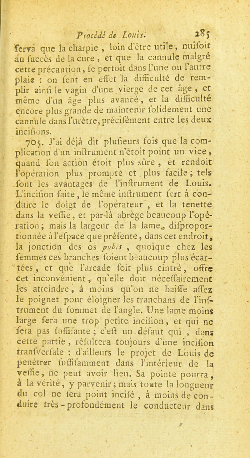 ferva que la charpie , loin d être utile-, nuifoic au luccès de la cure , et que la cannule maigre cette précaution, le pcrtoit dans 1 une ou 1 autre plaie : on lent en effet la difficulté de rem- plir ainli le vagin d’une vierge de cet âge , et même d’un âge plus avancé, et la difficulté encore plus grande de maintenir folidement une cannule dans l’urètre, précilément entre le^ deux incilions. 705. J’ai déjà dit plulieurs fois que la com- plication d'un intlrument n’étoit point un vice » quand fon action étoit plus sûre , et rendoit l’opération plus prompte et plus facile ; tels font les avantages de l’inAriiraent de Louis. L’incifion faite , le même inftrument fert à con- duire le doigt de l’opérateur , et la tenette dans la veffie, et par-là abrège beaucoup l’opé- ration ; mais la largeur de la lame., difpropor- tionnée àl’efpace que préfente, dans cet endroit, la jonction des os pubis , quoique chez les femmes ces branches foient beaucoup plus écar- tées , et que l’arcade foit plus cintré, offre cet inconvénient, qu’elle doit néceffairement les atteindre, à moins qu’on ne baille affez le poignet pour éloigner les tranchans de l’inf* trument du fommet de l’angle. Une lame moins large fera une trop petite incifion, et qui ne fera pas fuffirante ; c’eft un défaut qui , dans cette partie , rélidtera toujours d’une inciûon tranfverfale ; d'ailieurs le projet de Loüis de pénétrer luffifamment dans l’intérieur de la veffie, ne peut avoir lieu. Sa pointe pourra, à la vérité, y parvenir ; mais toute la longueur du col ne lera point incifé , à moins de con- duire très - profondément le conducteur dans