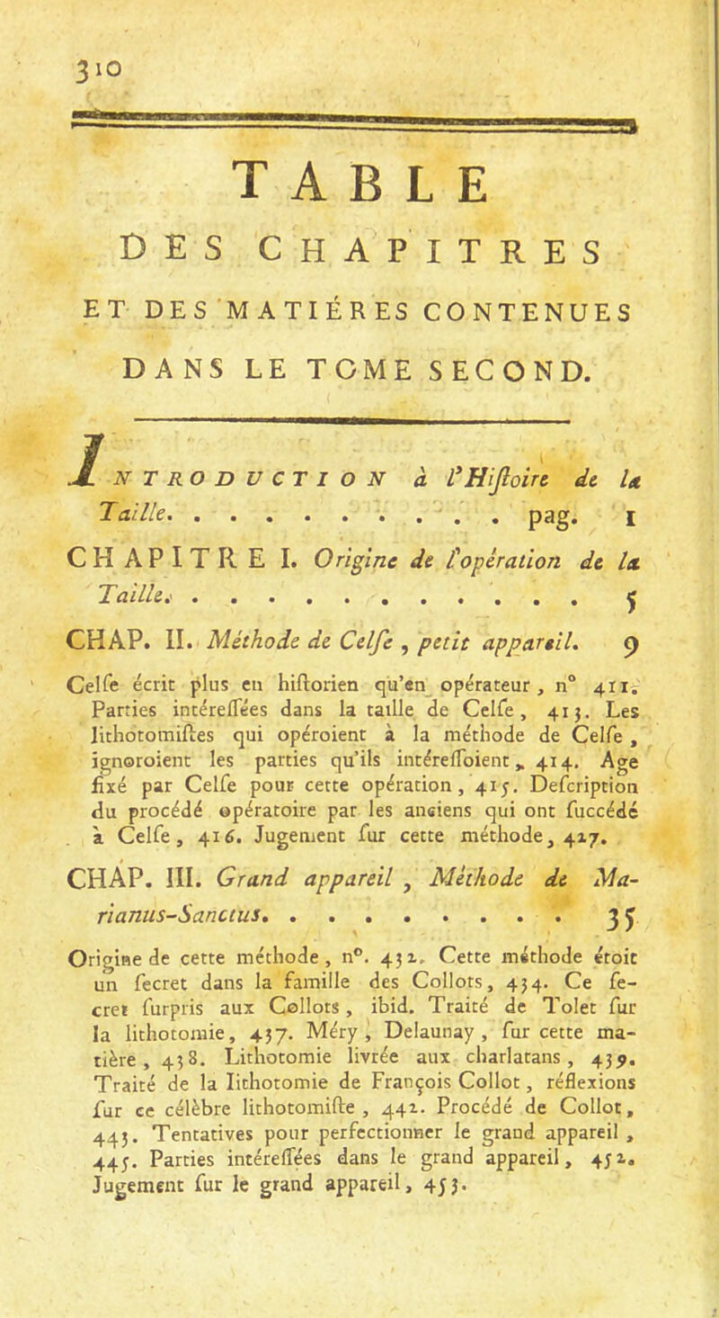 TABLE DES CHAPITRES ET DES MATIÉRES CONTENUES DANS LE TOME SECOND. Introduction à L*HiJîoire de U Taille pag. i CHAPITRE I. Origine de t opération de Ix Taille.' j CH AP. IL Méthode de Celfe , petit appareil. p Celfe écrit plus eu hiftorien qu’en opérateur, n“ 411. Parties intérefTées dans la taille de Ceire, 41 j. Les lithotomiftes qui opéroient à la méthode de Celfe , ignoroient les parties qu’ils iiitérefloient, 414. Age fixé par Celfe pour cette opération, 41 j. Defeription du procédé opératoire par les anciens qui ont fuccédé à Celfe, 416. Jugement fur cette méthode, 417. CHAP. III. Grand appareil , Méthode de Ma- rianus-Sanctus, . 35 Origine de cette méthode, n°. 43x. Cette méthode étoit un fecret dans la famille des Collots, 434. Ce fe- creï furpris aux Collots, ibid. Traité de Tolet fur la lithotomie, 437. Méry , Delaunay , fur cette ma- tière, 458. Lithotomie livrée aux charlatans, 43^. Traité de la lithotomie de François Collot, réflexions fur ce célèbre lithotomifte , 441. Procédé de Collot, 445. Tentatives pour perfectionner le graud appareil , 44J. Parties intéreifées dans le grand appareil, 431. Jugement fur le grand appareil, 453.