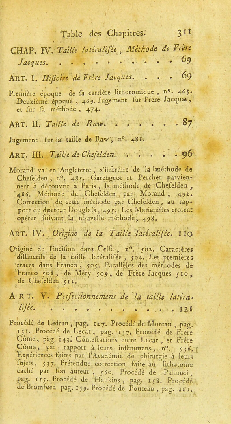 CHAP. IV. Taille- latèralifce , Méthode de Frère Jacques. . 69 AîlX. I. Hijîoire de Frère Jacques. ... 69 Première époque de fa carrière lithotomique , n®. 4^î* J3euxièmé époque , 469. Jugement fur frère Jacques, et fur fa méthode , 474. Art. II. Taille de Rasv. ..... . 87 Jugement fur la taille de RaW, n°. 481. Art. III. Taille de Chefelden, . . . . . 96 Morand va en Angleterre , s’inftrnire de la fméthode de Chefelden, n°. 485-. Garedgeot .et Percher parvien- nent à découvrir à Paris , la méthode de Chefelden , 484. Méthode de .Chefelden ^ par Morand, 49Z. Correction de, cette méthode par Chefelden, au rap- port du docteur Douglafs , 495. Les Marianiftes croient opérer fuivant. la nouvelle-méthode, 498. Art. IV., Origine de la Taillé datéralifée. IIO Origine de l’incifion dans Cclfe , n°. coz. Caractères diftinctifs de la taille latéralifée , J04. Les premières traces dans Franco , 505. ParallHes des méthodes de Franco 508, de Méry 509, de‘ Frère Jacques Jio, de Chéfclden 511. Art. V. Perfectionnement de la taille latéra^ éifée .121 Procédé de Ledran, pag. 127. Procédé de Moreau , pao-. 15^1. Procédé de Lecat, pag. 137. Procédé de Frère Côme, pâg. 143* Conteftations entre Lecat, et Frère Côme, par rapport à leurs inftrumens , n°, Expériences faites par l’Académie de chirurgie à leurs fujets, J 3 7. Prétendue correction faite au lithetome caché par fon auteur 540. Procédé de Palluoci , pag. ifj. Procédé de Haukins , pag. 158. Procédé de Bromfeed pag. i J9. Procédé de Pouteau , pag. lo'r.