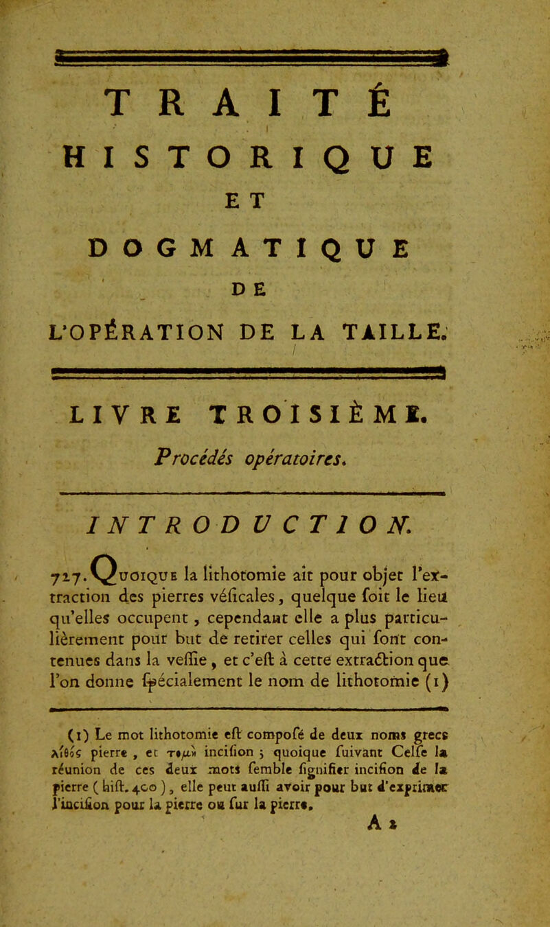 a.. TRAITÉ HISTORIQUE E T DOGMATIQUE D E L’OPÉRATION DE LA TAILLE. LIVRE TROISIÈME. Procédés opératoires* I NT ROD V CT 1 O N 717.C^üoique la lithotomie ait pour objet l’et- traction des pierres vélicales, quelque foit le lieu qu’elles occupent, cependant elle a plus particu- lièrement pour but de retirer celles qui font con- tenues dans la veflîe , et c’eft à cette extra<5bion quo l’on donne (pécialement le nom de lithotomie (i) (i) Le mot lithotomie eft compofé de deux noms grecs a'ôoÇ pierre , et T#yu.>i incifion j quoique fuivant Celfe I4 réunion de ces deux mot! ferable fîguifier incifion de la pierre ( hift. 4C0 ), elle peut aulTi avoir pour bat d’expiimec î’iociüon pouc la pierre oh fur la pierre. A X