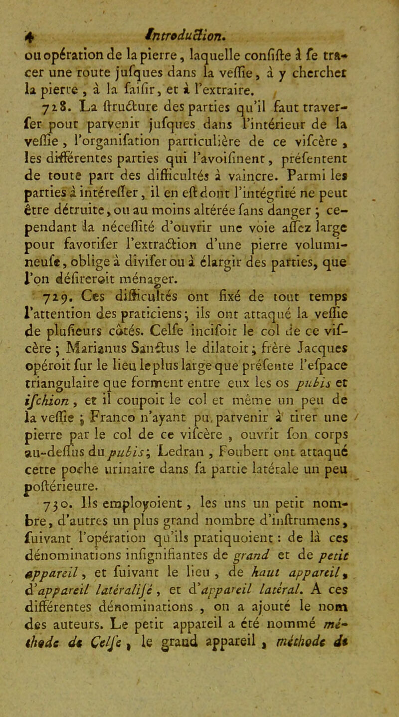 4 introduBion* ou opération de la pierre, laquelle confifte à fe tra- cer une route jufques dans la veflîe, à y chercher la pierre , à la faifir, et i l’extraire. 718. La flrudture des parties qu’il faut traver- fer pour parvenir jufques dans l’intérieur de la veflîe , l’organifation particulière de ce vifcère , les différentes parties qui ravoifinent, préfentent de toute part des difficultés à vaincre. Parmi les parties à intércfler, il en eft dont l’intégrité ne peut être détruite, ou au moins altérée fans danger j ce- pendant da néceflîté d’ouvrir une voie aflcz large pour favorifer l’extraéHon d’une pierre volumi- neufe, oblige à diviferou à élargir des patries, que rpn défîreroit ménager. 7Z9. Ces difficultés ont fixé de tout temps l’attention des praticiens j ils ont attaqué la veffie de plufieurs côtés. Celfe incifoit le col de ce vif- cère ; Marianus Sanftus le dilatoit; frère Jacques opéroit fur le lieu leplus large que préfeiite l’efpace triangulaire que forment entre eux les os pubis et ifehion, et il coupoit le col et même un peu de la veflîe j Franco n’ayant pu, parvenir à' tirer une / pierre par le col de ce vifcère , ouvrit fon corps au-deflus du pubisLedran , Foubert ont attaqué cette poche urinaire dans fa partie latérale un peu poftérieure. 730. Us employoient, les uns un petit nom- bre, d’autres un plus grand nombre d’inftrumens, fuivant l’opération qu’ils pratiquoient : de là ces dénominations infignifiantes de grand et de peùù appareil i et fuivant le lieu, de haut appareil^ appareil latéralijé, et èi appareil latéral. A ces différentes dénominations , on a ajouté le nom des auteurs. Le petit appareil a été nommé mé- th^de dt, Çelje , le grand appareil, méthode dt