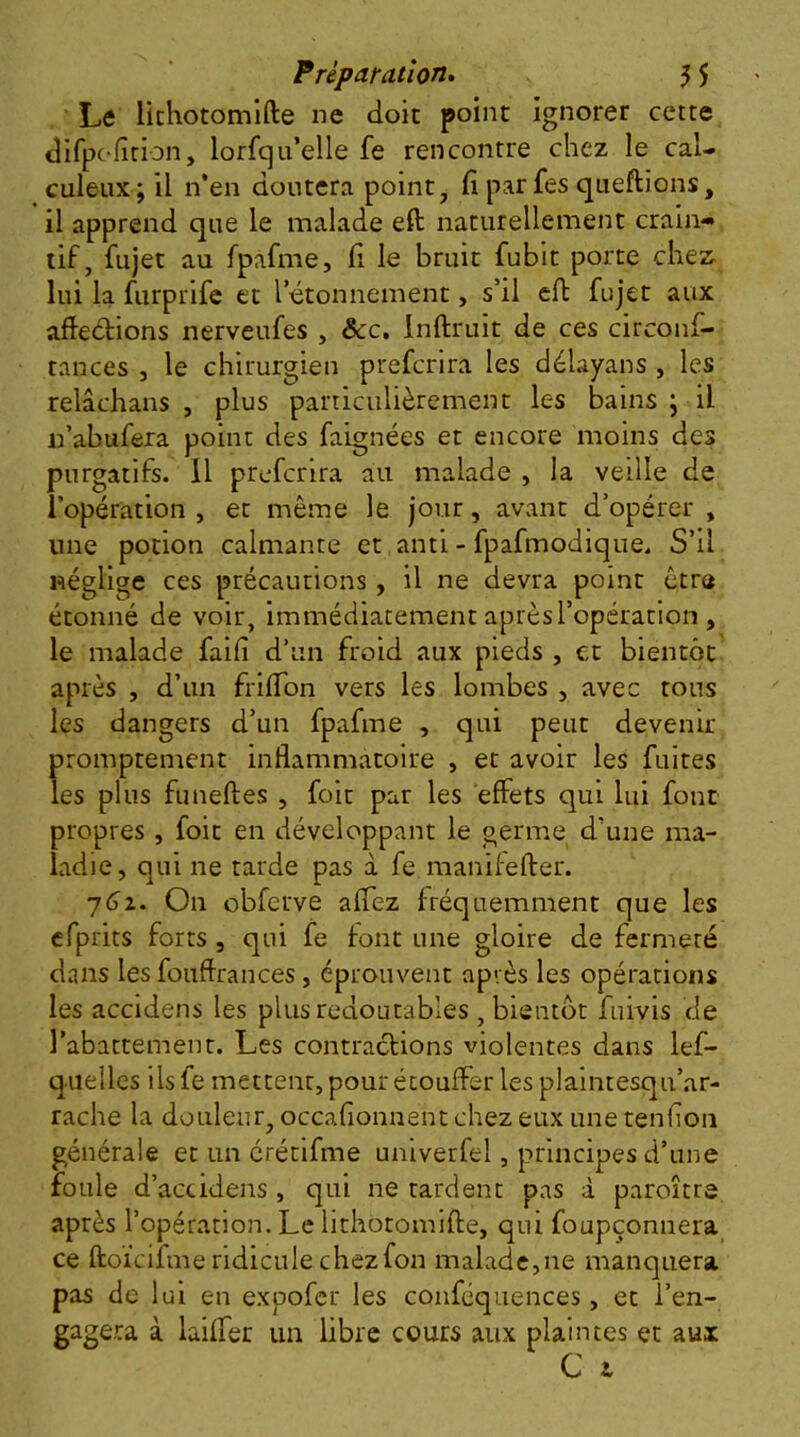 Le Ikhotomlfte ne doit point ignorer cette dirpofition, lorfqu’elle fe rencontre chez le cal- culeux;il n’en doutera point, fi par fes qtieftions, il apprend que le malade eft naturellement crain- tif, fiijet au fpafme, fi le bruit fubit porte chez; lui la furprifc et l’étonnement, s’il eft fujet aux affeéfions nerveufes , &c, Inftruit de ces circonf- tances , le chirurgien prefcrira les délayans , les relâchans , plus particulièrement les bains \ il n’abufera point des faignées et encore moins des purgatifs. 11 prefcrira au malade , la veille de l’opération , et même le jour, avant d’opérer , une potion calmante et anti - fpafmodique. S’il néglige ces précautions , il ne devra point être étonné de voir, immédiatement après l’opération , le malade faifi d’un froid aux pieds , et bientôt après , d’un frlfldn vers les lombes , avec tous les dangers d’un fpafme , qui peut devenir promptement inflammatoire , et avoir les fuites les plus funeftes , foir par les effets qui lui font propres, foit en développant le germe d’une ma- ladie, qui ne tarde pas à fe manifefter. yéz. On obferve affez fréquemment que les efprits forts , qui fe font une gloire de fermeté dans les fouffrances, éprouvent après les opérations les accidens les plus redoutables , bientôt fuivis de l’abattement. Les contractions violentes dans lef- quelles ils fe metteur, pour étouffer les plaintesqu’ar- rache la douleur, occafionnent chez eux une tenfioii générale et un crétifme univerfel, principes d’une foule d’actidens , qui ne tardent pas à paroître après l’opération. Le lithotomifte, qui foupçonnera ce ftoïcifme ridicule chez fon malade,ne manquera pas de lui en expofer les confcquences, et l’en- gagera à laiffer un libre cours aux plaintes et aux