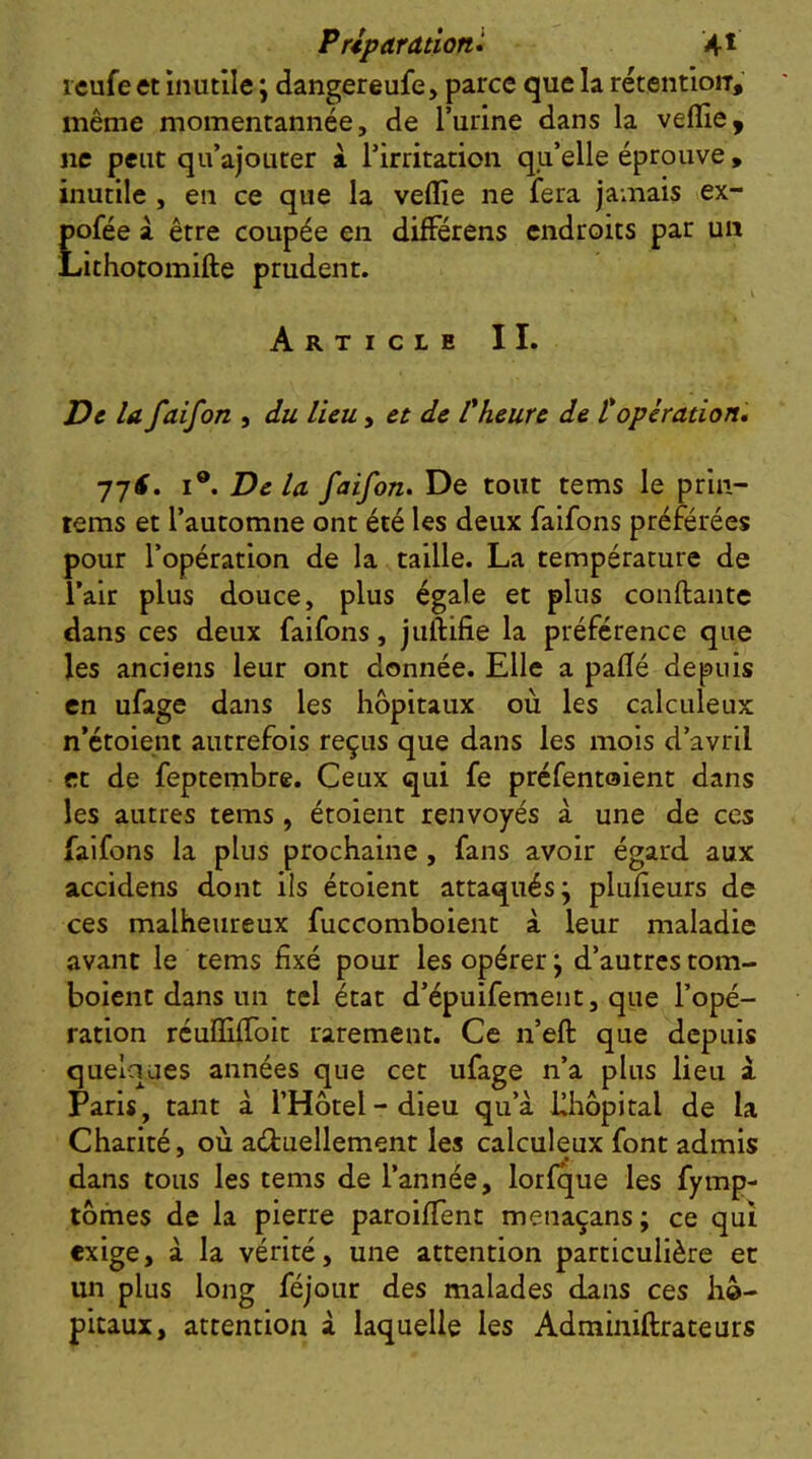 P riparationl 4* reufe et inutile ; dangereufe, parce que la rétentioiT,' même momentannée, de l’urine dans la veille, ne peut qu’ajourer à. l’irritation qu’elle éprouve, inutile , en ce que la vellie ne fera jamais ex- pofée à être coupée en difFérens endroits par un Lithotomifte prudent. Article II. De la faifon , du lieu, et de Üheure de topération» 77^. I®. De la faifon. De tout tems le prin- tems et l’automne ont été les deux faifons préférées pour l’opération de la taille. La température de l’air plus douce, plus égale et plus conftante dans ces deux faifons, juftifie la préférence que les anciens leur ont donnée. Elle a pallé depuis en ufage dans les hôpitaux où les calculeux n’étoient autrefois reçus que dans les mois d’avril et de feptembre. Ceux qui fe préfentoient dans les autres tems, étoient renvoyés à une de ces faifons la plus prochaine , fans avoir égard aux accidens dont ils étoient attaqués j pliiheurs de ces malheureux fuccomboient à leur maladie avant le tems fixé pour les opérer ; d’autres tom- boient dans un tel état d’épuifemeiit, que l’opé- ration rculfilToit rarement. Ce n’eft que depuis quelques années que cet ufage n’a plus lieu i Paris, tant à l’Hôtel-dieu qu’à Uhôpital de la Charité, où aéfcuellement les calculeux font admis dans tous les tems de l’année, lorfque les fymp- tômes de la pierre paroififent menaçans ; ce qui exige, à la vérité, une attention particulière et un plus long féjour des malades dans ces hô- pitaux, attention à laquelle les Adminiftrateurs