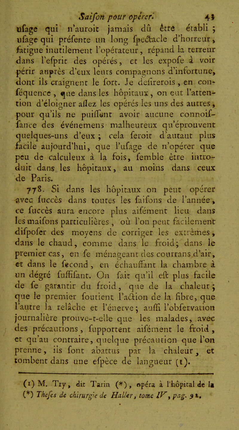 Saîfoh pour opérer* * 4 J ufage qui n’auroit jamais dû être établi ; ufagc qui préfente un long fpeétacle d’horreur, fatigue inutilem-ent l’opérateur, répand la terreur dans refprit des opérés, et les expofe à voir périr auprès d’eux leurs compagnons d’infortune, donc ils craignent le fort. Je delirerois, en cou- féquence , que dans les hôpitaux, on eut l’atten- tion d’éloigner allez les opérés les uns des autres, pour qu’ils ne pnilTent avoir aucune connoif- fance des événemens malheureux qu’éprouvent quelques-uns d’eux ; cela feroir d’autaut plus facile aujourd’hui, que l’ufage de n’opérer que peu de calculeux à la fois, femble être intro- duit dans les hôpitaux, au moins dans ceux de Paris. 778. Si dans les hôpitaux on peut opérer -avec fuccès dans toutes les faifons de l’année, ce fuccès aura encore plus aifément lieu dans les maifons particulières , où l’on peut facilement difpofer des moyens de corriger les extrêmes, dans le chaud, comme dans le froid; dans le premier cas, en fe ménageant des courrans d’air, et dans le fécond , en échauffant la chambre à un dégré fuffifant. On fait qu’il eft plus facile de fe garantir du froid, que de la chaleur; que le premier foutient l’adiion de la fibre, que l’autre la relâche et l’énerve; aufïi l’obfervation journalière prouve-r-elle que les malades, avec des précautions, fupportent aifément le froid , et qu’au contraire, quelque précaution que l’on prenne, iis font abattus par la chaleur ^ et tombent dans une efpèce de langueur (i). (i) M. Try, dit Tarin (*) , opéra à l’hôpital de la (*) Thefes de chirurgk de Huiler, tome IV^ pag,