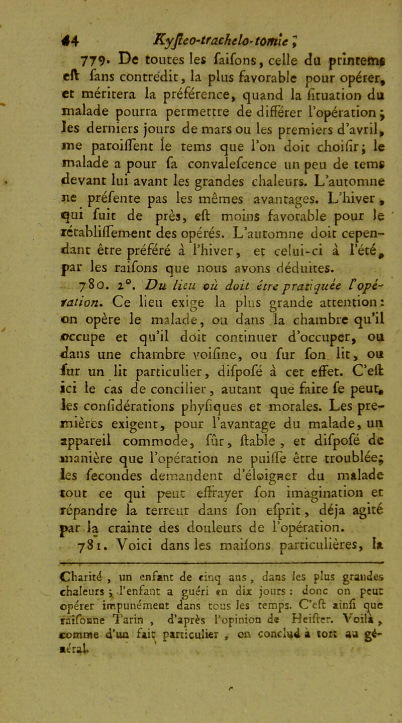 779* De toutes les faifons, celle du prîntem# elV fans contre'dit, la plus favorable pour opéter, et méritera la préférence, quand la fituation du malade pourra permettre de différer l’opération ; les derniers jours de mars ou les premiers d’avril, me paroiffent le tems que l’on doit choiffr; le malade a pour fa convaîefcence un peu de tems devant lui avant les grandes chaleurs. L’automne ne préfente pas les mêmes avantages. L’hiver, qui fuit de près, cft moins favorable pour le rétabliffement des opérés. L’automne doit cepen- dant être préféré à l’hiver, et celui-ci à l’été, par les raifons que nous avons déduites. 780. 2®. Du lieu où doit être pratiquée l'opé- ration. Ce lieu exige la plus grande attention: on opère le malade, ou dans la chambre qu’il occupe et qu’il doit continuer d’occuper, ou dans une chambre voiiîne, ou fur fon lit, ou fur un lit particulier, difpofé à cet effet. C’eft ici le cas de concilier, autant que faire fe peur, les confidérations phyfiques et morales. Les pre- mières exigent, pour l’avantage du malade, un appareil commode, fCir, fiable, et difpofé de manière que l’opération ne puiffe être troublée; les fécondés demandent d’éloigner du malade tout ce qui peut effrayer fon imagination et répandre la terreur dans fon efprit, déjà agité par la crainte des douleurs de l’opération. 781. Voici dans les mailons particulières, la Charité , un enfant de cinq ans, dans les plus grandes chaleurs j l’enfant a guéri en dix jours : donc on peut opérer impunément dans tous les temps. C’eft ainfî q^ue raifoiine Tarin , d’après l'opinion d« Heiftcr. Voila , comme d’un faiç particulier , on conclud à *01; au gè- aérai.