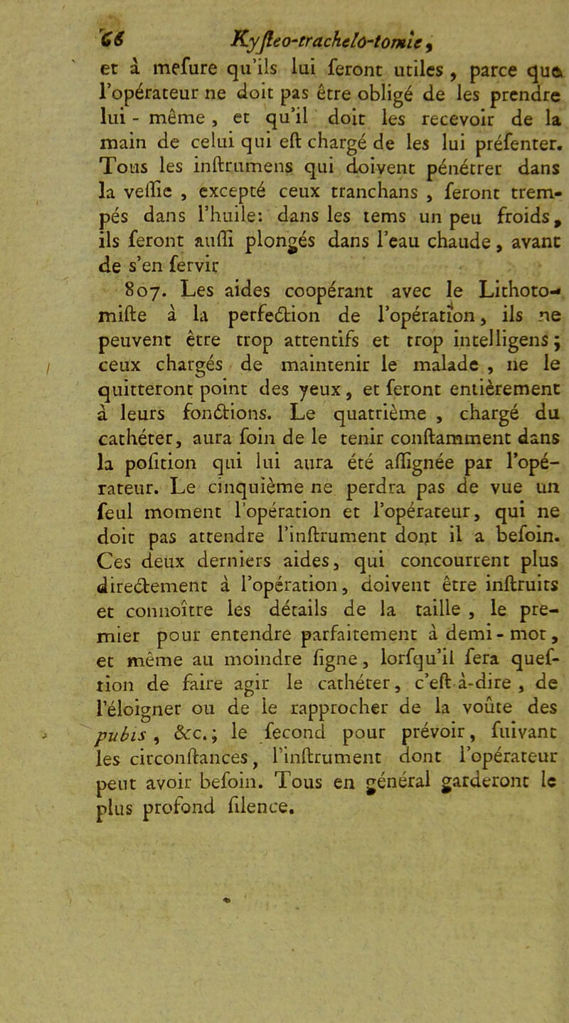 et à mefure qu’ils lui feront utiles , parce quoi l’opérateur ne doit pas être obligé de les prendre lui - même, et qu’il doit les recevoir de la main de celui qui eft chargé de les lui préfenter. Tous les inftrumens qui doivent pénétrer dans la veffie , excepté ceux tranchans , feront trem- pés dans l’huile: dans les lems un peu froids, ils feront aufli plongés dans l’eau chaude, avant de s’en fervir 807. Les aides coopérant avec le Lithoto- mifte à la perfeétion de l’opération, ils ne peuvent être trop attentifs et trop intelligens; ceux chargés de maintenir le malade , ne le quitteront point des yeux, et feront entièrement à leurs fonétions. Le quatrième , chargé du cathéter, aura foin de le tenir conftamment dans la polition qui lui aura été affignée par l’opé- rateur. Le cinquième ne perdra pas de vue un feul moment l’opération et l’opérateur, qui ne doit pas attendre l’inftrument dor>t il a befoin. Ces deux derniers aides, qui concourrent plus diredement à l’opération, doivent être inftruits et connoître les détails de la taille , le pre- mier pour entendre parfaitement à demi-mot, et même au moindre ligne, lorfqu’il fera quef- tion de faire agir le cathéter, c’eft à-dire , de l’éloigner ou de le rapprocher de la voûte des pubis ^ &c.; le fécond pour prévoir, fuivant les circonftances, l’inftrument dont l’opérateur peut avoir befoin. Tous en général garderont le plus profond lilence.