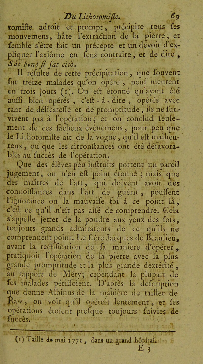 . Du Lithôtomific, €<) tomifte adroit et prompt, précipite .toiw fes xnouvemens, hâte l’extraélion de la pierre, et femble s’être fait un précepte et un devoir d’ex- pliquer Taxiome en fens contraire, et de dire , Sàt bene Ji fat cito. Il réfulte de cette précipitation, que fou vent fur treize malades qu’on opère , neuf meuredt en trois jours (i). On eft étonné qu’ayant été auflî bien opérés , c’eft - â - dire , opérés avec tant de délicatelle et de promptitude, ils ne fur- vivent pas à l’opération ; et on conclud feule- ment de ces fâcheux évènemens, pour peu que le Lithotomifte ait de la vogue, qu’il eft malheu- reux , ou que les circonftances ont été défavora- bles au fuccès de l’opération. Que des élèves peu inftruits portent un pareil jugement, on n’en eft point étonné j mais que des maîtres de l’art, qui doivent avoir des connoiftances dans l’art de guérir, pouftent l’ignorance ou la mauvaife foi à ce point lâ, c’eft ce qu’il n’eft pas aifé de comprendre. Gela s’appelle jetter de la poudre aux yeux des fots, toujours grands admirateurs de ce qu’ils ne comprennent point. Le frère Jacques de Beaulieu, avant la reélification de fa manière d’opérer, pratiquoit l’opération de la pierre avec la plus grande promptitude et la plus grande dextérité, au rapport de Méry' cependant la plupart de fes malades périlToiént. D’après la defcription que donne Albinus de la manière de tailler de Haw, on voit qu’il opéroii lentement, et fes opérations étoient prefque toujours fuivies de fuccès. (0 Taille mai 1771, dan* un grand hôpital.