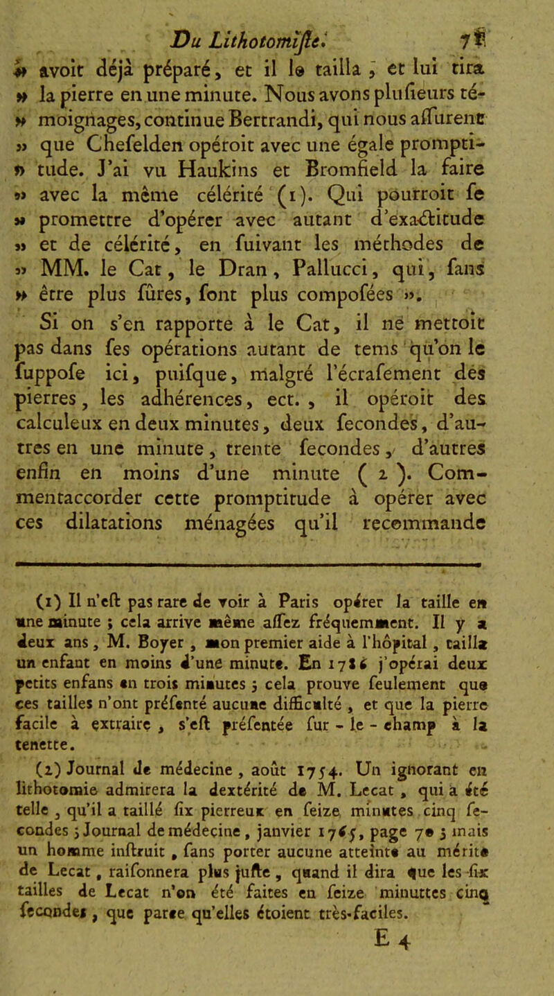 4* ftvoit déjà préparé, et il 1® tailla j et lui rira » la pierre en une minute. Nous avons plulieurs té- w moighages, continue Bertrandi, qui nous aflTurent SJ que Cnefelden opéroit avec une égale prompti- » tude. J’ai vu Haukins et Bromfield la faire 9> avec la même célérité (i). Qui pourroit fe »» promettre d’opérer avec autant d’exaéfitude SJ et de célérité, en fuivant les méthodes de jï MM. le Car, le Dran , Pallucci, qui, fans H être plus fûres, font plus compofées ». Si on s’en rapporte à le Cat, il né mettoît pas dans fes opérations autant de tems qu on le fuppofe ici, puifque, malgré l’écrafement dés pierres, les adhérences, ect. , il opéroit des calculeux en deux minutes, deux fécondés, d’au- tres en une minute, trente fécondésd’autres enfin en moins d’une minute ( 2. )• Com- mentaccorder cette promptitude à opérer avec ces dilatations ménagées qu’il recommande (i) Il n’eft pas rare de voir à Paris opérer la taille e» Mne minute ; cela arrive même a/fez fréquemment. Il y a deux ans , M. Boyer , mon premier aide à l’hôpital, taill» un enfant en moins d’une minute. En 1716 j’opérai deux petits enfans en trois minutes 5 cela prouve feulement qua ces tailles n’ont préfenté aucune difficnlté , et que la pierre facile à extraire , s’eft préfentée fur - le - champ à la tenette. (i) Journal Je médecine, août 1754. Un ignorant en lithotomie admirera la dextérité de M. Lecat , qui a été telle , qu’il a taillé fix pierreux en feize, minutes cinq fé- condés J Journal de médecine, janvier i7tf j, page 7® 5 mais un homme inftruit, fans porter aucune atteinte au méritn de Lecat, raifonnera pks jufte , qnand il dira que les fix tailles de Lecat n’en été faites eu feize minuttes cinq fécondés , que parte qu’elles étoient très«faciles.