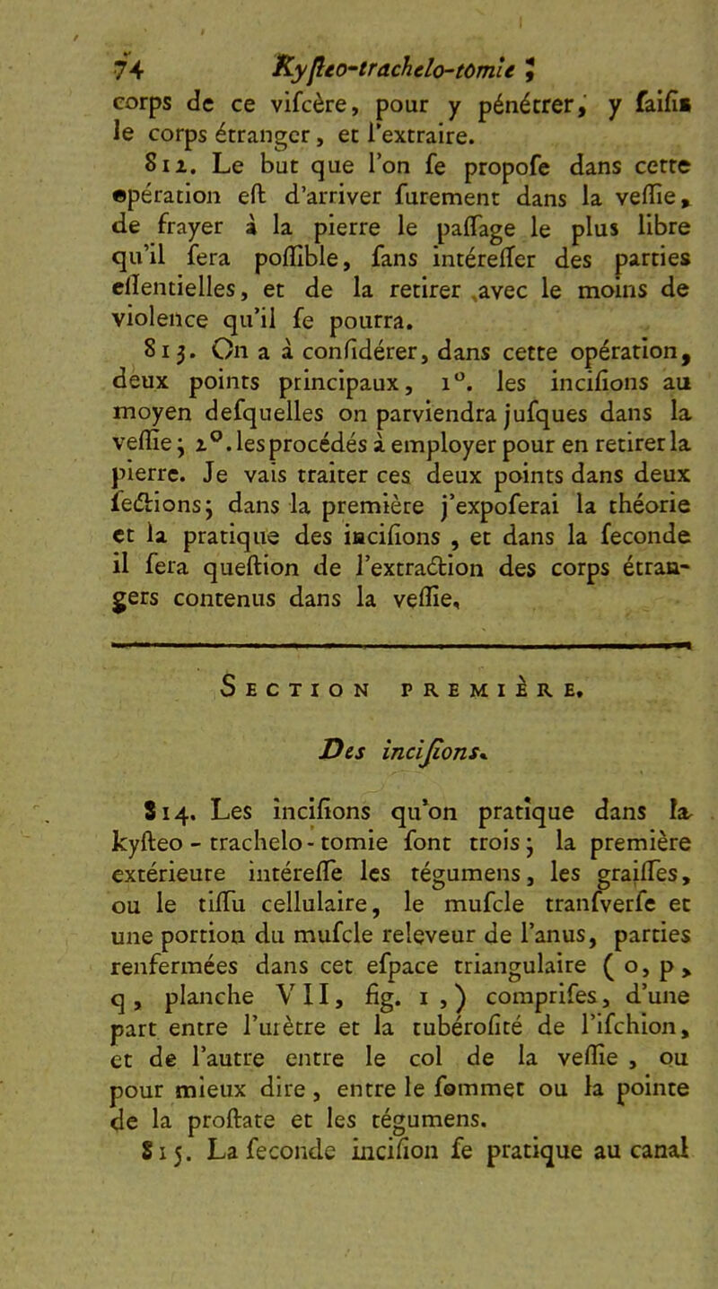 74 KyjltO'-trachelo-tOmU , corps de ce vifcère, pour y pénétrer, y faifii le corps étranger, et l’extraire. 8iz. Le but que l’on fe propofe dans cette «pération eft d’arriver furement dans la veffie, de frayer à la pierre le palTage le plus libre qu’il fera polïible, fans intérelfer des parties clîentielles, et de la retirer ,avec le moins de violence qu’il fe pourra. 813. On a à conlidérer, dans cette opération, deux points principaux, les incilions au moyen defquelles on parviendra jufques dans la velïïe j Z®, les procédés à employer pour en retirer la pierre. Je vais traiter ces deux points dans deux fedllonsj dans la première j’expoferai la théorie et la pratique des iacilions , et dans la fécondé il fera queftion de l’extradion des corps étran- gers contenus dans la velfie. Section première. Des incijions^ 814. Les incilions qu‘on pratique dans la kyfteo - trachelo - tomie font trois ; la première extérieure intérelTe les tégumens, les grailTes, ou le tilTu cellulaire, le mufcle tranfverfe et une portion du mufcle releveur de l’anus, parties renfermées dans cet efpace triangulaire ( o, p> q , planche VU, fig. i , ) comprifes, d’une part entre l’uiètre et la tubérofité de l’Ifchion, et de l’autre entre le col de la velfie , ou pour mieux dire, entre le fommet ou la pointe de la proftate et les tégumens. S15. La fécondé incilion fe pratique au canal