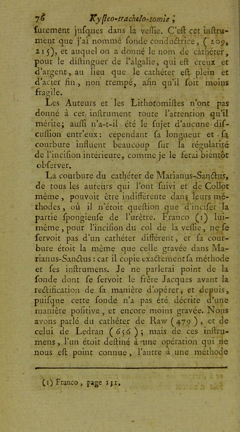 yé KyfleO'trachdo-tomle f furement jufq.ues dans la velîie. C’eft cet inftru- ment que j’ai nommé fonde conductrice, ( 109, Il 5), et auquel on a donné le nom de cathéter, pour le diftinguer de Talgalie, qui eft creux et d’argent, au lieu que le cachéter eft plein et d’acier fin , non trempé, afin qu’il foit moins fragile. Les Auteurs et les Lithotomiftes n’ont pas donné à cet inftrumenc toute l’attention qu’il mérite; aufiî n’a-t-il été le fujet d’aucune dif- cuflîon entr’eux : cependant fa longueur et . courbure influent beaucoup fur la régularité de l’incifion intérieure, comme je le ferai bientôt obferver. La courbure du cathéter de Marianiis-Sanétus, de tous les auteurs qui l’ont fuivi et de Collot même, pouvoit être indifférente clan^ leurs mé- thodes , où il n’étoit queftion que d’incifer la partie fpongieufe de l’urètre. Franco (i) lui- même, pour l’incifion du col de la veflîe, ne fe fervoit pas d’un cathéter différent, et fa cour- bure étoit la même que celle gravée dans Ma- riai! us-Sanébus ; car il copie exaébementfa méthode et fes inftrumens. Je ne parlerai point de la fonde dont fe fervoit le frère Jacques avant la reâiification de fa manière d’opérer, et depuis, puifque cette fonde n’a pas été décrite d’une manière pofitlve, et encore moins gravée. Nous avons parlé du cathéter de Raw (479 ) , et de celui de Ledran (<556' ) ; mais de ces inftru- mens , l’un étoit deftiné à nme opération qui ne nous eft point connue, l’autre à une méthode (i) Franco , page i ji.