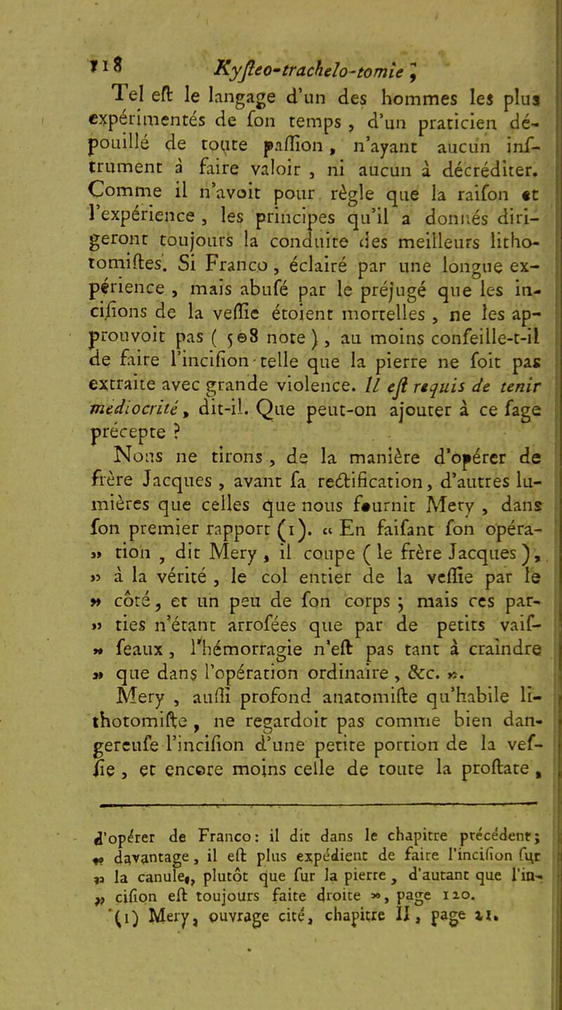 Tel eft le langage d’un des hommes les plus expérimentés de fon temps , d’un praticien dé- pouillé de toute palîîon, n’ayant aucun inf- trument à faire valoir , ni aucun à décréditer. Comme il n’avoit pour règle que la raifon «t l’expérience , les principes qu’il a donnés diri- geront toujours la conduite (les meilleurs litho- tomiftes. Si Franco, éclairé par une longue ex- périence , mais abufé par le préjugé que les in- cifions de la veffic étoient mortelles , ne les ap- prouvoit pas ( 508 note ) , au moins confeille-t-il de faire l’incifion ■ telle que la pierre ne foit pas extraite avec grande violence. Il eji rtquis de tenir médiocrité y dit-il. Que peut-on ajouter à ce fage précepte ? Nous ne tirons , de la manière d’opérer de frère Jacques , avant fa redification, d’autres lu- ■ mières que celles que nous fournit Mery , dans i fon premier rapport (i). «En faifant fon opéra- ' » tion , dit Mery , il coupe ( le frère Jacques , »5 à la vérité , le col entier de la vclïîe par le » côté, et un peu de fon corps \ mais ces par- « ries n’étant arrofées que par de petits vaif- y* féaux J l'^hémorragie n’eft pas tant à craindre » que dans l’opération ordinaire , &c. «. Mery , aufli profond anatomille qu’habile li- thotomifte , ne regardoit pas comme bien dan- gereufe l’incifion d’une petite portion de la vef- iie , et encore moins celle de toute la proftate , ^’opder de Franco: il dit dans le chapitre précédent; j ^ davantage, il eft plus expédient de faire l’incifion fi\r | la canule#, plutôt que fur la pierre , d’autant que l’in- | P cifion eft toujours faite droite », page 110. ; ‘^1) Mery, ouvrage cité, chapitre II, page xi» 1