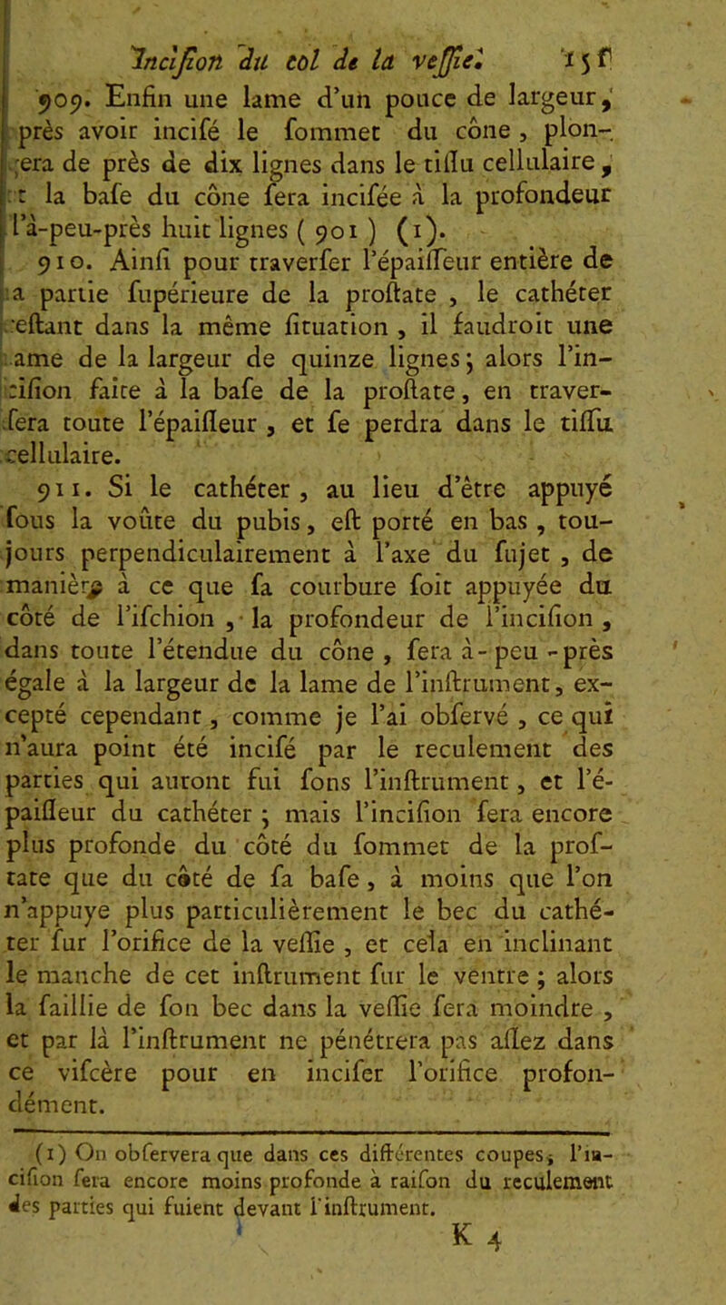 505?. Enfin une lame d’uii pouce de largeur,' près avoir incifé le fommet du cône , pion- .;era de près de dix lignes dans le tilîu cellulaire , : r la bafe du cône fera incifée à la profondeur l’à-peu-près huit lignes ( 901 ) (i). 910. Ainfi pour traverfer l’épaifleur entière de la partie fupérieure de la proftate , le cathéter h'eftant dans la même fituation , il faudroit une i. ame de la largeur de quinze lignes j alors l’in- irifion faîte à la bafe de la proftate, en traver- ifera toute l’épaifleur , et fe perdra dans le tifTu cellulaire. 911. Si le cathéter 5 au lieu d’être appuyé fous la voûte du pubis, eft porté en bas , tou- jours perpendiculairement à Taxe du fujet , de manière à ce que fa courbure foit appuyée du côté de rifchion, la profondeur de l’incifion , dans toute l’étendue du cône, fera à-peu-près égale à la largeur de la lame de l’inftrument, ex- cepté cependant, comme je l’ai obfervé , ce qui n’aura point été incifé par le reculement des parties qui auront fui fons l’inftrument, et l’é- paifleur du cathéter ; mais l’incifion fera encore plus profonde du côté du fommet de la prof- tate que du côté de fa bafe, à moins que l’on n’appuye plus particulièrement le bec du cathé- ter fur l’orifice de la veftîe , et cela en inclinant le manche de cet inftrument fur le ventre ; alors la faillie de fon bec dans la veftie fera moindre , et par là l’inftrument ne pénétrera pas allez dans ce vifcère pour en incifer l’orifice profon- dément. (i) On obfervera que dans ces diftérentes coupeSj l’ia- cifion fera encore moins profonde à raifon du reculement des parties qui fuient devant l'inftrument. ‘ K 4