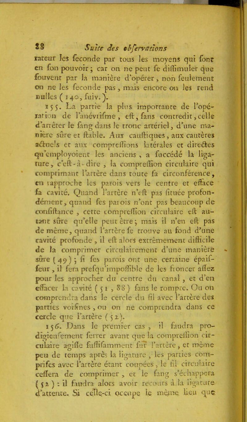 rareur les fécondé par tous les moyens qui fonr en fon pouvoir; car on ne peut fe didimuier que foiivent par la manière d’opérer, non feulement on ne les fécondé pas, mais encore on les rend nulles ( 140, fuiv.). 155. La partie la plus importante de Topé- larion de ranéviifme , eft,fans contredit,celle <l*anêter le fang dans le tronc artériel, d’une n*.a- Jiîère sûre et ftable. Aux caufliques, aux cautères aéfcnels et aux comprenions latérales et direétes qu’employoienc les anciens , a fuccédé la liga- ture, c’eft-à-dire , la compreflion circulaire qui comprimant 1 artère dans toute fa circonférence, en rapproche les parois vers le centre et efface fa cavité. Quand l’artère n’eft pas fituée profon- dément, quand fes parois n’ont pas beaucoup de confiftance , cette comprelTîon circulaire eft au- tant sûre qu’elle peut être ; mais il n’en efl pas de même, quand l’artère fe trouve au fond d’une cavité profonde , il eft alors excrêmemenc difficile de la comprimer circulairemenc d’une manière sûre ( 49 ) ; fi fes parois ont une certaine épaif- feur , il fera prefqu’impoffiblc de les froncer alTez pour les approcher du centre du canal, et d’en eiTacer la cavité (51 , S8 ) fans le rompre. Ou on comprendra dans le cercle du fil avec l’artère des parties voilînes , ou on ne comprendra dans ce cercle que l’artère (51). 1^6. Dans le premier c.as , il faudra pro- dîgieufement ferrer avant que la comprellîon cir- culaire agifie fiiffifamment fiîr l’artère, et même peu de temps après la ligature , les parties com- prifes avec l’artère étant coupées, le fil circulaire cefîera de comprimer , et le fang s’échappera ( 51 ) : il ffiirdra alors avoir recours à la ligature d’attente. Si celle-ci occupe le lieu c^uç.