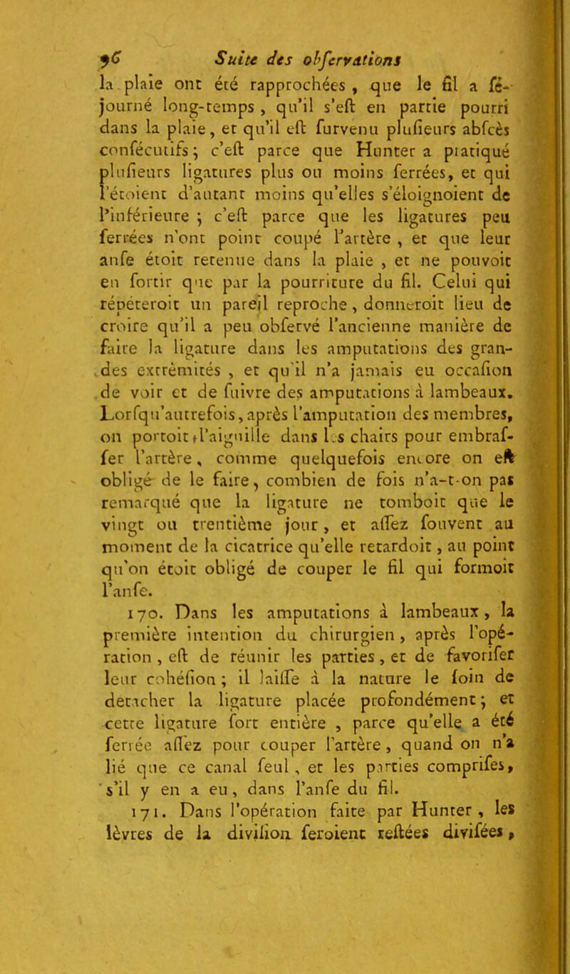 la plaie ont été rapprochées , que le fil a fc-- journé long-temps , qu’il s’eft en partie pourri dans la plaie, et qu’il efl: furvenu plufieurs abfcès confécutifs; c’eft parce que Huncer a piatiqué plufieurs ligatures plus ou moins ferrées, et qui i’étoient d’autant moins qu’elles s’éloignoient de l’inférieure ; c’efl: parce que les ligatures peu ferrées n’ont point coupé l’artère , et que leur anfe étoit retenue dans la plaie , et ne pouvoir en fortir que par la pourriture du fil. Celui qui répéteroit un pareil reproche, donneroit lieu de croire qu’il a peu obfervé l’ancienne manière de faire la ligature dans les amputations des gran- ,des extrémités , et qu'il n’a jamais eu occafion de voir et de fuivre des amputations à lambeaux. Lorfqu’autrefois,après l’amputation des membres, on portoit d’aiguille dans Ls chairs pour embraf- fer l’artère, comme quelquefois eiuore on eft^ obligé-de le faire, combien de fois n’a-t-on pas remarqué que la ligature ne tomboit que le vingt ou trentième jour, et afiez fouvent au moment de la cicatrice qu’elle retardoit, au point qu’on écoit obligé de couper le fil qui formoit l’anfe. 170. Dans les amputations à lambeaux, la première intention du chirurgien, après l’opé- ration , efl de réunir les parties, et de favorifer leur cohéfion ; il lailfe à la nature le foin de decacher la ligature placée profondément ; et cette ligature fort entière , parce qu’elle a été ferrée afiez pour couper l’artère, quand on na lié que ce canal feul, et les parties comprifes, s’il y en a eu, dans l’anfe du fil. 171. Dans l’opération faite par Hunter, les lèvres de la divilioa feroienc reliées divifées,