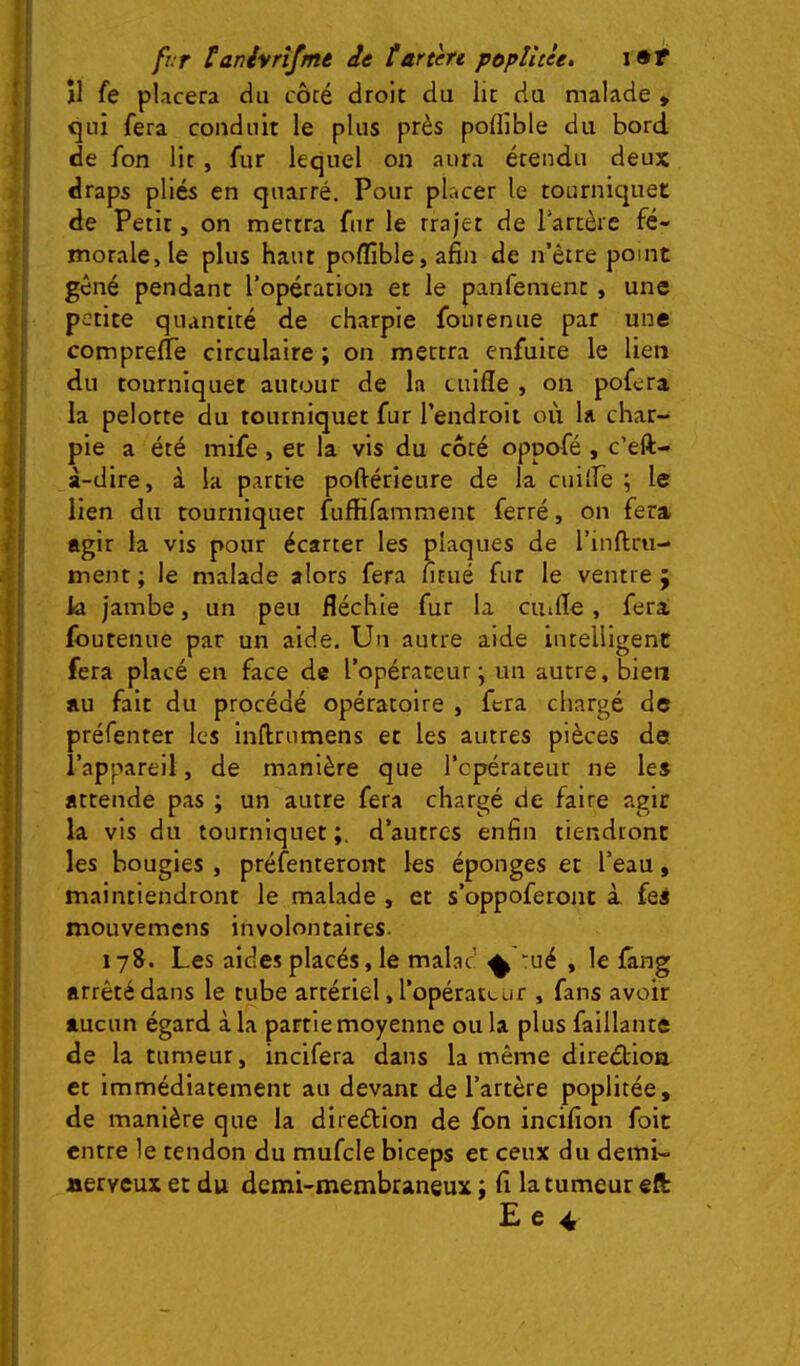 frr tanivrîfmé de îarten p&plîtèe, îl fe placera du côté droit du lie du malade , cjui fera conduit le plus près poflible du bord de fon lit, fur lequel on aura étendu deux draps pliés en quarré. Pour placer le tourniquet de Petit, on mettra fur le trajet de lartèrc fé- morale, le plus haut poflible, afin de n’ètre point gêné pendant l’opération et le panfement, une petite quantité de charpie foutenue par une comprefTe circulaire ; on mettra enfuite le lien du tourniquet autour de la cuifle , on pofera la pelotte du tourniquet fur l’endroit où la char- pie a été mife, et la vis du côté oppofé , c’eft- à-dire, à la partie poftérieure de la cuilfe ; le lien du tourniquet fuffifamment ferré, on fera agir la vis pour écarter les plaques de l’inllru- ment ; le malade alors fera ntué fur le ventre ; k jambe, un peu fléchie fur la ciufle, fera, foutenue par un aide. Un autre aide intelligent fera placé en face de l’opérateur; un autre, bien au fait du procédé opératoire , fera chargé de préfenter les inftrumens et les autres pièces de l’appareil, de manière que l’opérateur ne les attende pas ; un autre fera chargé de faire agir la vis du tourniquet d’autres enfin tiendront les bougies , préfenteront les éponges et l’eau, maintiendront le malade , et s’oppoferont i fes mouvemens involontaires. 178. Les aides placés, le malad ^ 'ué , le üang arrêté dans le tube artériel, l’opérateur , fans avoir aucun égard à la partie moyenne ou la plus faillante de la tumeur, incifera dans la même direétioa et immédiatement au devant de l’artère poplitée, de manière que la direélion de fon incifion foit entre le tendon du mufcle biceps et ceux du demi- aerveux et du demi-membraneux ; fi la tumeur eft