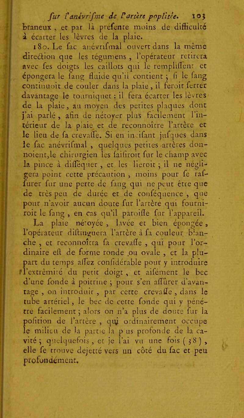 btaneux , et par là préfente moins de difficulté à écarter les lèvres de la plaie. 180. Le fac anévrifmal ouvert dans la même diredlion que les tégumens , l’opérateur retirera avec fes doigts les caillots qui le remplilTenc et épongera le fang fluide qu’ii contient j fi le fang continuoit de couler dans la plaie, il ferolr ferrer davantage le tourniquet : il fera écarter les lèvres de la plaie, au moyen des petites plaques dont j’ai parlé , afin de nétoyer plus facilement l’in- térieur de la piaie^ et de reconnoître l’artère et le lieu de fa crevafle. Si en incifant jufques dans le fac anévrifmal , quelques petites artères don- noient,le chirurgien les laifiroit fur le champ avec la pince à diflequer , et les lieroit ; il ne négli- gera point cette précaution , moins pour fe raf- fûter fur une perte de fang qui ne peut être que de très peu de durée et de conféquence , que pour n’avoir aucun doute fur l’artère qui fourni- roit le fang , en cas qu’il paroifle fur l’appareil. La plaie néroyée , lavée et bien épongée, l’opérateur diftineruera l’artère à fa couleur blan- che , et reconnoîtra fa crevafle , qui pour l’or- dinaire eft de forme ronde ,ou ovale , et la plu- part du temps affez confidérable pour y introduire prextrômité du petit doigt , et aifément le bec d’une fonde à poitrine ; pour s’en afiTiirer d’avan- tage , on Introduir , par cette crevafle , dans le tube artériel, le bec de cette fonde qui y péné- tre facilement; alors on n’a plus de doute fur la pofition de l’artère , qiy ordinairement occupe le milieu de la partie la p us profonde de la ca- vité ; quelquefois , et je l’ai vu une fols ( 5Ü ) , elle fe trouve dejecté vers un côté du fac et peu profondément.