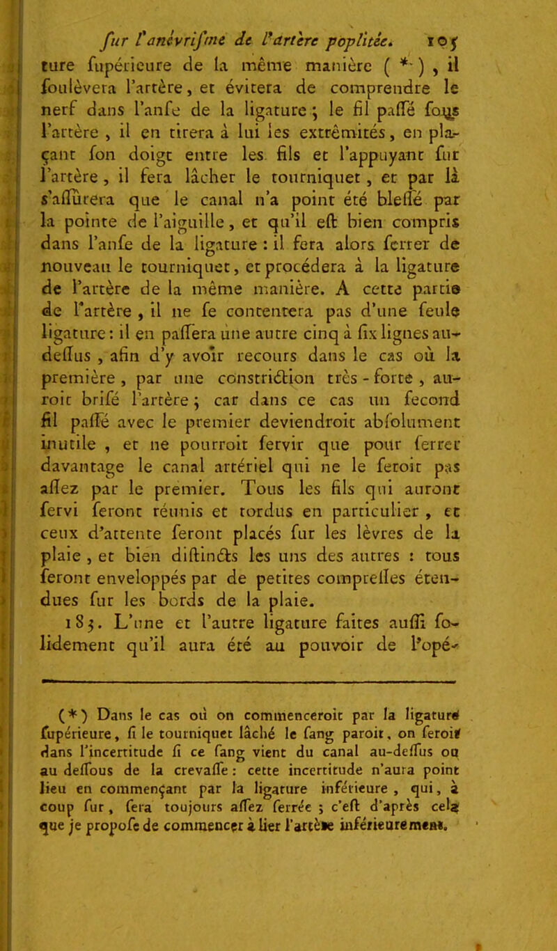 ture fupéiicure de la même manière ( *■ ) , il foulèvera l’artère, et évitera de comprendre le nerf dans l’anfe de la ligature ; le fil paflTé fo^js l’artère , il en tirera à lui les extrémités, en pla- çant fon doigt entre les. fils et l’appuyant fur l’artère , il fera lâcher le tourniquet, et par là s’alïurera que le canal n’a point été blefle par la pointe de l’aiguille, et qu’il eft bien compris dans l’anfe de la ligature : il fera alors ferrer de nouveau le tourniquet, et procédera à la ligature de l’artère de la même manière. A cette partis de Tartère , il ne fe contentera pas d’une feule ligature : il en paffera une autre cinq à fix lignes au- delîus , afin d’y avoir recours dans le cas où la première , par une constriélion très - forte , au- roit brifé l’artère ; car dans ce cas un fécond fil pafle avec le premier deviendroit abfolnment inutile , et ne pourroit fervir que pour ferrer davantage le canal artériel qui ne le feroit pas allez par le premier. Tous les fils qui auront fervi feront réunis et tordus en particulier , et ceux d’attente feront placés fur les lèvres de la plaie , et bien dlftlnéts les uns des autres i tous feront enveloppés par de petites comprelles éten- dues fur les bords de la plaie. 185. L’une et l’autre ligature faites aufli fo- ndement qu’il aura été au pouvoir de l’opé-^ (*) Dans le cas où on commenccroit par la ligaturé fupérieure, fi le tourniquet lâché le fang paroit, on feroié ùans Tincenitude fi ce fang vient du canal au-deffus ou au deflbus de la crevalTe : cette incertitude n’aura point lieu en commençant par la ligature inférieure , qui, à coup fur , fera toujours afiez ferrée ; c’efi: d’après cela? que je propofe de commencer à lier l’artèee inférieure mes*.