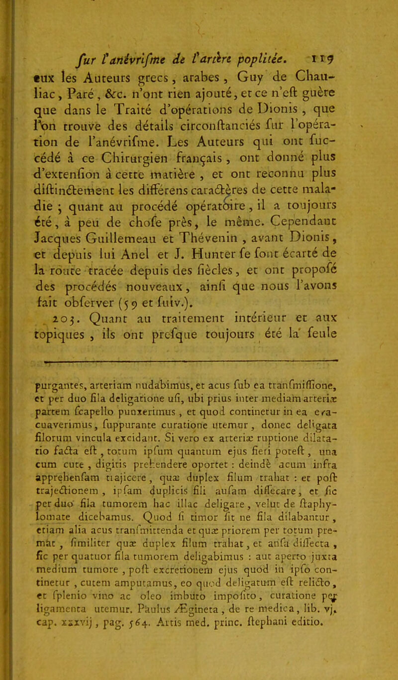 fux les Auteurs grecs, arabes, Guy de Cliau- llac, Paré , &c. n’ont rien ajouté, et ce n’eft guère que dans le Traité d’opérations de Dionis , que l\)n trouve des détails circonftanciés fur l’opéra- tion de l’anévrifme. Les Auteurs qui ont fuc- cédé à ce Chirurgien français , ont donné plus d’extenfion à cette matière , et ont reconnu plus diftinétement les différens caraétères de cette mala- die • quant au procédé opératoire, il a toujours été, à peu de chofe près, le même. Cependant Jacques Guillemeau et Thévenin , avant Dionis, et depuis lui Anel et J. Hunter fe font écarté de la route tracée depuis des fiècles, et ont propofc des procédés nouveaux, ainfi. cïiue nous l’avons fait obferver (59 et fuiv.). 205. Quant au traitement intérieur et aux topiques , ils ont prcfque toujours été la' feule •T ... - - L . — purgantes, arteriam nudabimus, et acus fub ea tranfmiffione, et per duo fila dcligatione ufî, ubi prius inter mediain arteria: partem fcapello punxerimus , et quod continetur in ea eca- cuaverimus, fuppurante curatione utemor, donec del'gata filoriim vincula excidant. Si veto ex arteriæ ruptione dilata- tio fafta efl:, totum ipfum quantum ejus fieri potefl, una cum cute , digitis prehendere oportet : deindè acum infra apprehenfam tiajicere, quæ duplex filum traliat ; et poft trajediionem , ipfam duplicis fili aufam diflecare, et fie per duo' fila tumorem hac illac deligare, velut de ftaphy- lomate dicebamus. Quod fi timor fit ne fila dilabantur , etiam alia acus tranfmitrenda et quæ priorem per totum pre- miit , fimiliter quæ duplex filum traliat, et anfa dilTecta , fie per quatuor fila tumorem deligabimus : aut aperto juxta medium tumore , poil excretionem ejus quod in ipfo con- tinetur , cutem amputamus, eo quod deligatum eft relidto, et fplenio vino ac oleo imbuto impofito, curatione pi^ ligamenta utemur. Pkulus Ægineta , de re medica, lib, vj. cap. xïxvij, pag. 5^4. Aitis med. princ. ftephani editio.